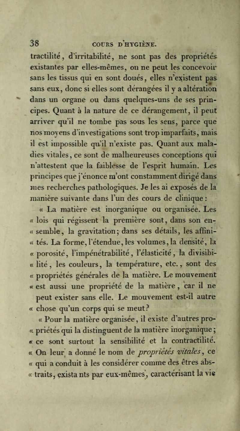 tractilité, d'irritabilité, ne sont pas des propriétés existantes par elles-mêmes, on ne peut les concevoir sans les tissus qui en sont doués, elles n’existent pas sans eux, donc si elles sont dérangées il y a altération dans un organe ou dans quelques-uns de ses prin¬ cipes. Quant à la nature de ce dérangement, il peut arriver qu'il ne tombe pas sous les sens, parce que nos moyens d'investigations sont trop imparfaits, mais il est impossible qu-'il n’existe pas. Quant aux mala¬ dies vitales, ce sont de malheureuses conceptions qui n'attestent que la faiblesse de l’esprit humain. Les principes que j’énonce m’ont constamment dirigé dans mes recherches pathologiques. Je les ai exposés de la manière suivante dans l’un des cours de clinique : « La matière est inorganique ou organisée. Les « lois qui régissent la première sont, dans son en- « semble, la gravitation; dans ses détails, les affini- « tés. La forme,l'étendue,les volumes,la densité, la « porosité, l'impénétrabilité, l'élasticité, la divisibi- « lité, les couleurs, la température, etc., sont des « propriétés générales de la matière. Le mouvement « est aussi une propriété de la matière, car il ne peut exister sans elle. Le mouvement est-il autre « chose qu’un corps qui se meut ? « Pour la matière organisée, il existe d'autres pro- « priétés qui la distinguent de la matière inorganique ; « ce sont surtout la sensibilité et la contractilité. « On leur a donné le nom de propriétés vitales, ce « qui a conduit à les considérer comme des êtres abs- « traits, exista nts par eux-mêmes’, caractérisant la vie