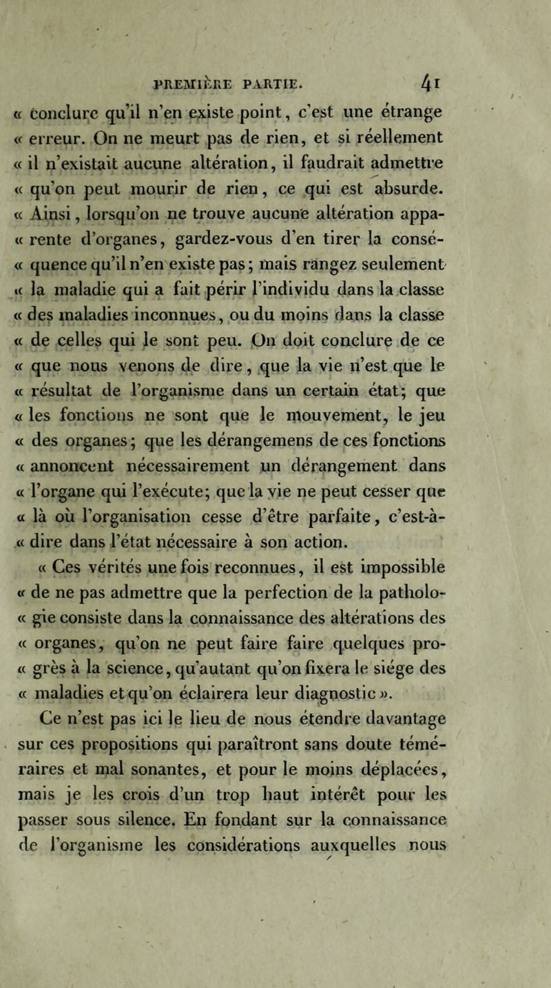 « conclure qu’il n’en existe point, c'est une étrange « erreur. On ne meurt pas de rien, et si réellement « il n’existait aucune altération, il faudrait admettre « qu’on peut mourir de rien, ce qui est absurde. « Ainsi, lorsqu’on ne trouve aucune altération appâ¬ te rente d’organes, gardez-vous d’en tirer la consé- « quence qu’il n’en existe pas ; mais rangez seulement u la maladie qui a fait périr l’individu dans la classe « des maladies inconnues, ou du moins dans la classe « de celles qui le sont peu. On doit conclure de ce « que nous venons de dire, que la vie n’est que le « résultat de l’organisme dans un certain état; que « les fonctions ne sont que le mouvement, le jeu « des organes; que les dérangemens de ces fonctions « annoncent nécessairement un dérangement dans « l’organe qui l’exécute; que la vie ne peut cesser que « là où l’organisation cesse d’être parfaite, c’est-à- « dire dans l’état nécessaire à son action. « Ces vérités une fois reconnues, il est impossible « de ne pas admettre que la perfection de la patholo- « gie consiste dans la connaissance des altérations des « organes, qu’on ne peut faire faire quelques pro- « grès à la science, qu’autant qu’on fixera le siège des « maladies et qu’on éclairera leur diagnostic». Ce n’est pas ici le lieu de nous étendre davantage sur ces propositions qui paraîtront sans doute témé¬ raires et mal sonantes, et pour le moins déplacées, mais je les crois d’un trop haut intérêt pour les passer sous silence. En fondant sur la connaissance de l’organisme les considérations auxquelles nous