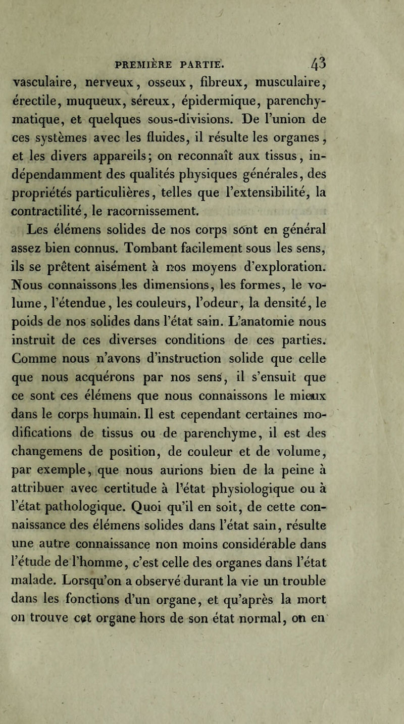 vasculaire, nerveux, osseux, fibreux, musculaire, érectile, muqueux, séreux, épidermique, parenchy- matique, et quelques sous-divisions. De l’union de ces systèmes avec les fluides, il résulte les organes, et les divers appareils; on reconnaît aux tissus, in¬ dépendamment des qualités physiques générales, des propriétés particulières, telles que l’extensibilité, la contractilité, le racornissement. Les élémens solides de nos corps sont en général assez bien connus. Tombant facilement sous les sens, ils se prêtent aisément à nos moyens d’exploration. Nous connaissons les dimensions, les formes, le vo¬ lume, l’étendue, les couleurs, l’odeur, la densité, le poids de nos solides dans l’état sain. L’anatoinie nous instruit de ces diverses conditions de ces parties. Comme nous n’avons d’instruction solide que celle que nous acquérons par nos sens, il s’ensuit que ce sont ces élémens que nous connaissons le mieux dans le corps humain. Il est cependant certaines mo¬ difications de tissus ou de parenchyme, il est des changemens de position, de couleur et de volume, par exemple, que nous aurions bien de la peine à attribuer avec certitude à fétat physiologique ou à l’état pathologique. Quoi qu’il en soit, de cette con¬ naissance des élémens solides dans l’état sain, résulte une autre connaissance non moins considérable dans l’étude de l’homme, c’est celle des organes dans l’état malade. Lorsqu’on a observé durant la vie un trouble dans les fonctions d’un organe, et qu’après la mort on trouve cet organe hors de son état normal, on en