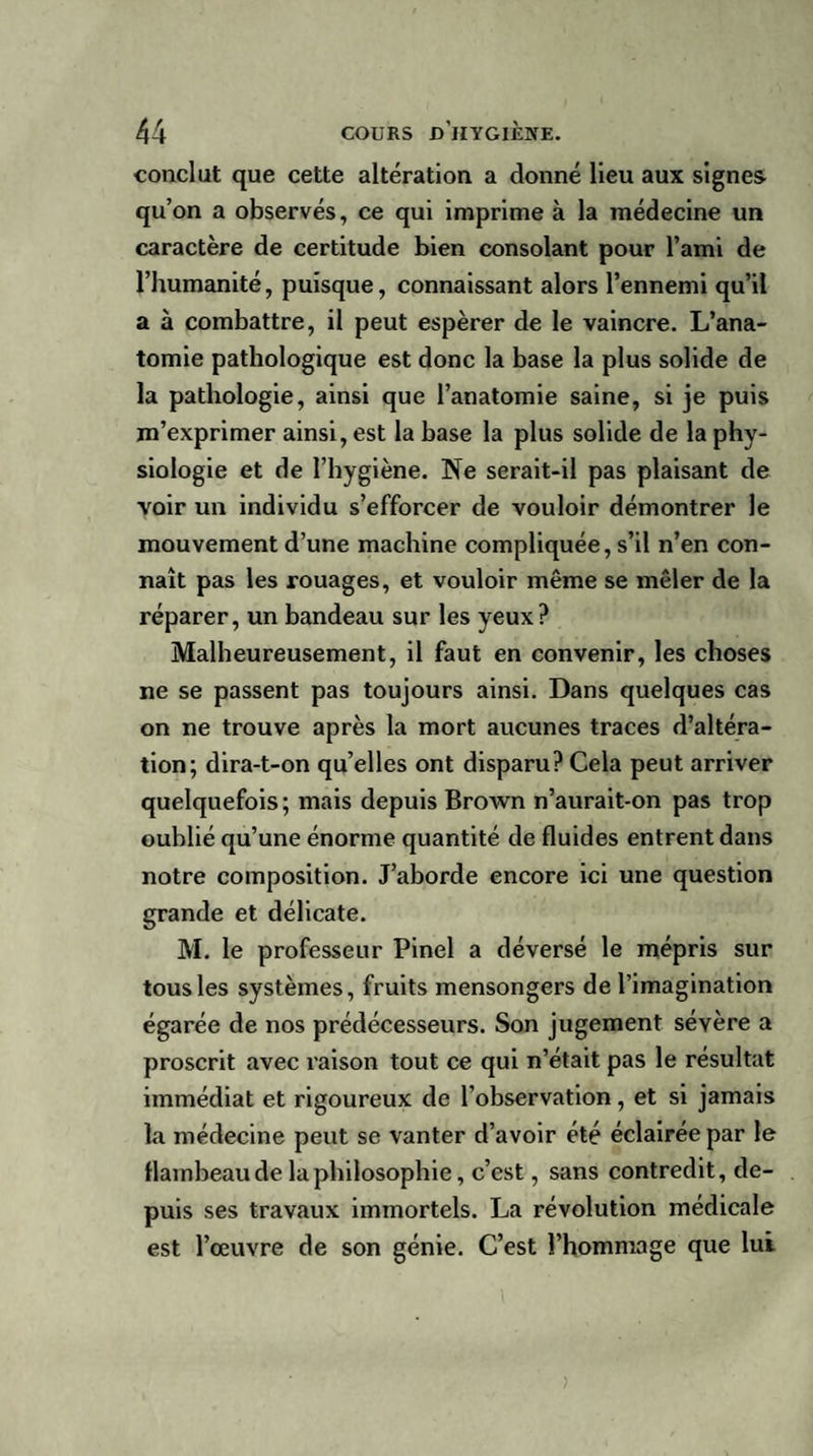 conclut que cette altération a donné lieu aux signes, qu’on a observés, ce qui imprime à la médecine un caractère de certitude bien consolant pour l’ami de l’humanité, puisque, connaissant alors l’ennemi qu’il a à combattre, il peut espérer de le vaincre. L’ana¬ tomie pathologique est donc la base la plus solide de la pathologie, ainsi que l’anatomie saine, si je puis m’exprimer ainsi, est la base la plus solide de la phy¬ siologie et de l’hygiène. Ne serait-il pas plaisant de voir un individu s’efforcer de vouloir démontrer le mouvement d’une machine compliquée, s’il n’en con¬ naît pas les rouages, et vouloir même se mêler de la réparer, un bandeau sur les yeux ? Malheureusement, il faut en convenir, les choses ne se passent pas toujours ainsi. Dans quelques cas on ne trouve après la mort aucunes traces d’altéra¬ tion; dira-t-on qu’elles ont disparu? Cela peut arriver quelquefois; mais depuis Brown n’aurait-on pas trop oublié qu’une énorme quantité de fluides entrent dans notre composition. J’aborde encore ici une question grande et délicate. M. le professeur Pinel a déversé le mépris sur tous les systèmes, fruits mensongers de l’imagination égarée de nos prédécesseurs. Son jugement sévère a proscrit avec raison tout ce qui n’était pas le résultat immédiat et rigoureux de l’observation, et si jamais la médecine peut se vanter d’avoir été éclairée par le flambeau de la philosophie, c’est, sans contredit, de¬ puis ses travaux immortels. La révolution médicale est l’œuvre de son génie. C’est l’hommage que lui