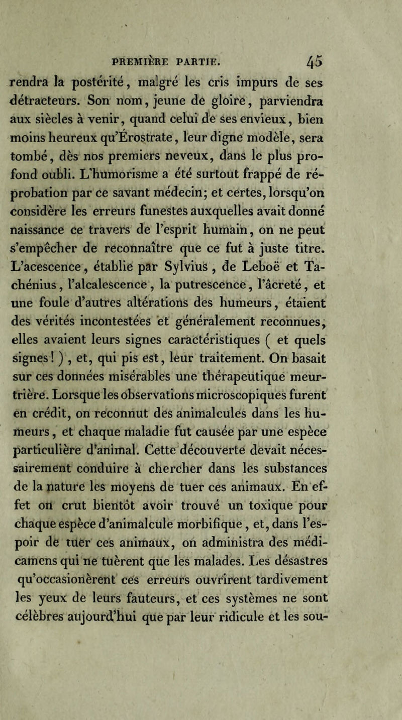 rendra la postérité, malgré les cris impurs de ses détracteurs. Son nom, jeune de gloire, parviendra aux siècles à venir, quand celui de ses envieux, bien moins heureux qu’Erostrate, leur digne modèle, sera tombé, dès nos premiers neveux, dans le plus pro¬ fond oubli. L’humorisme a été surtout frappé de ré¬ probation par ce savant médecin; et certes, lorsqu’on considère les erreurs funestes auxquelles avait donné naissance ce travers de l’esprit humain, on ne peut s’empêcher de reconnaître que ce fut à juste titre. L’acescence, établie par Sylvius , de Leboë et Ta- chénius, l’alcalescence , la putrescence, l’âcreté, et une foule d’autres altérations des humeurs, étaient des vérités incontestées et généralement reconnues, elles avaient leurs signes caractéristiques ( et quels signes! ) , et, qui pis est, leur traitement. On basait sur ces données misérables une thérapeutique meur¬ trière. Lorsque les observations microscopiques furent en crédit, on reconnut des animalcules dans les hu¬ meurs , et chaque maladie fut causée par une espèce particulière d’animal. Cette découverte devait néces¬ sairement conduire à chercher dans les substances de la nature les moyens de tuer ces animaux. En ef¬ fet on crut bientôt avoir trouvé un toxique pour chaque espèce d’animalcule morbifique, et, dans l’es¬ poir de tuer ces animaux, on administra des médi- camens qui ne tuèrent que les malades. Les désastres qu’occasionèrent ces erreurs ouvrirent tardivement les yeux de leurs fauteurs, et ces systèmes ne sont célèbres aujourd’hui que par leur ridicule et les sou-