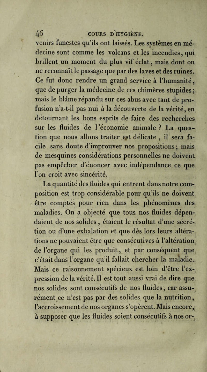venirs funestes qu'ils ont laissés. Les systèmes en mé¬ decine sont comme les volcans et les incendies, qui brillent un moment du plus vif éclat, mais dont on ne reconnaît le passage que par des laves et des ruines. Ce fut donc rendre un grand service à l'humanité, que de purger la médecine de ces chimères stupides; mais le blâme répandu sur ces abus avec tant de pro¬ fusion n’a-t-il pas nui à la découverte de la vérité, en détournant les bons esprits de faire des recherches sur les fluides de l’économie animale ? La ques¬ tion que nous allons traiter est délicate , il sera fa¬ cile sans doute d’improuver nos propositions ; mais de mesquines considérations personnelles ne doivent pas empêcher d’énoncer avec indépendance ce que l'on croit avec sincérité. La quantité des fluides qui entrent dans notre com¬ position est trop considérable pour qu’ils ne doivent être comptés pour rien dans les phénomènes des maladies. On a objecté que tous nos fluides dépen¬ daient de nos solides , étaient le résultat d’une sécré¬ tion ou d’une exhalation et que dès lors leurs altéra¬ tions ne pouvaient être que consécutives à l’altération de l’organe qui les produit, et par conséquent que c’était dans l’organe qu’il fallait chercher la maladie. Mais ce raisonnement spécieux est loin d’être l’ex¬ pression de la vérité. Il est tout aussi vrai de dire que nos solides sont consécutifs de nos fluides, car assu¬ rément ce n’est pas par des solides que la nutrition, l’accroissement de nos organes s’opèrent. Mais encore, à supposer que les fluides soient consécutifs à nos or-