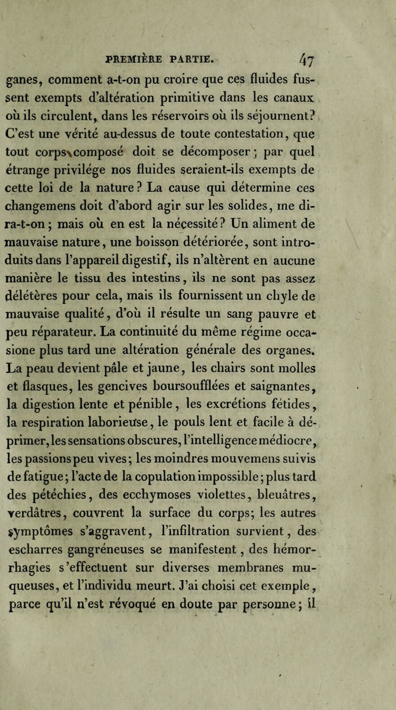 ganes, comment a-t-on pu croire que ces fluides fus¬ sent exempts d’altération primitive dans les canaux, où ils circulent, dans les réservoirs où ils séjournent? C’est une vérité au-dessus de toute contestation, que tout corps\composé doit se décomposer ; par quel étrange privilège nos fluides seraient-ils exempts de cette loi de la nature ? La cause qui détermine ces changemens doit d’abord agir sur les solides, me di- ra-t-on ; mais où en est la nécessité? Un aliment de mauvaise nature, une boisson détériorée, sont intro¬ duits dans l’appareil digestif, ils n’altèrent en aucune manière le tissu des intestins, ils ne sont pas assez délétères pour cela, mais ils fournissent un chyle de mauvaise qualité, d’où il résulte un sang pauvre et peu réparateur. La continuité du même régime occa- sione plus tard une altération générale des organes. La peau devient pâle et jaune, les chairs sont molles et flasques, les gencives boursoufflées et saignantes, la digestion lente et pénible, les excrétions fétides, la respiration laborieuse, le pouls lent et facile à dé¬ primer, les sensations obscures, l’intelligence médiocre, les passions peu vives; les moindres mouvemens suivis de fatigue ; l’acte de la copulation impossible ; plus tard des pétéchies, des ecchymoses violettes, bleuâtres, verdâtres, couvrent la surface du corps; les autres symptômes s’aggravent, l’infiltration survient, des escharres gangréneuses se manifestent, des hémor¬ rhagies s’effectuent sur diverses membranes mu¬ queuses, et l’individu meurt. J’ai choisi cet exemple, parce qu’il n’est révoqué en doute par personne ; il