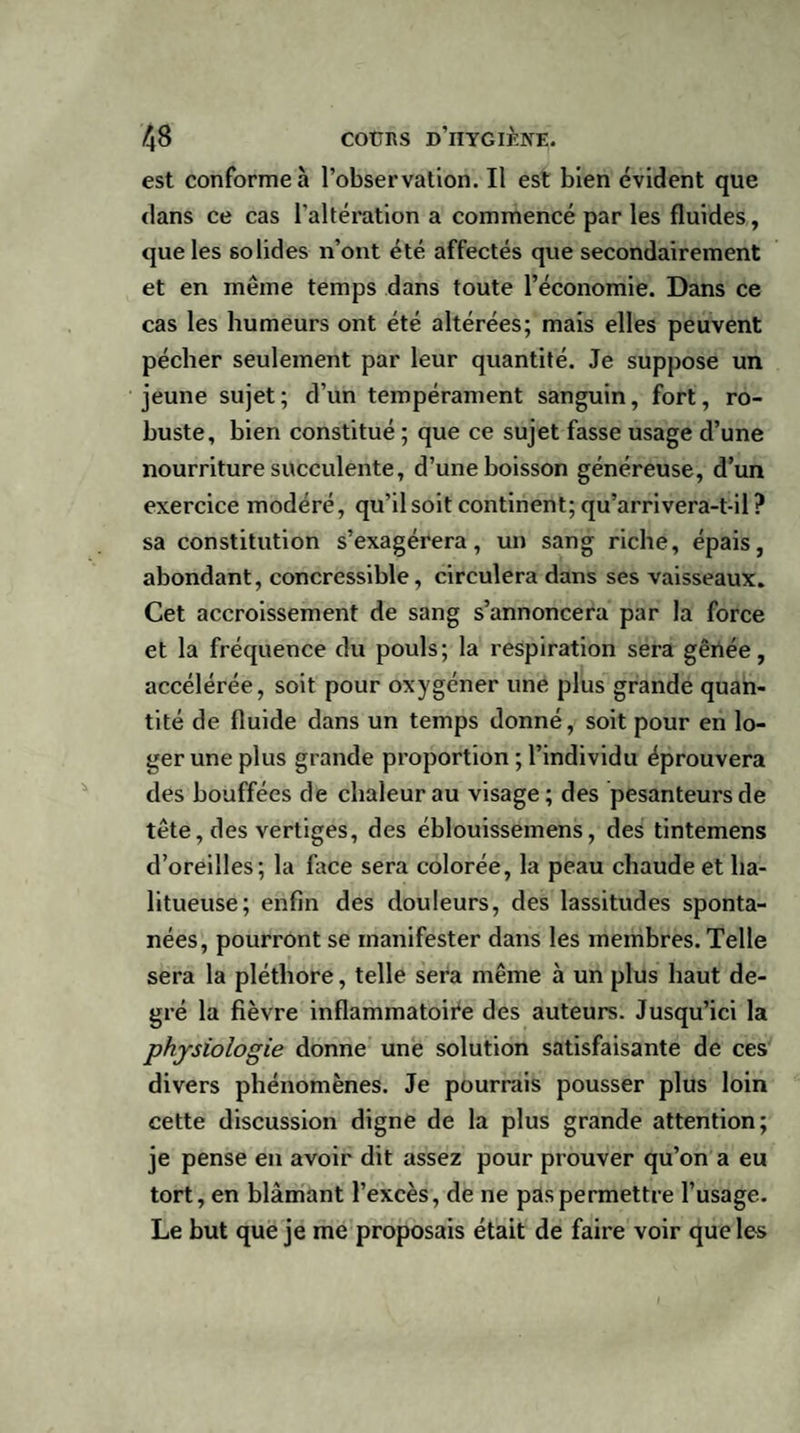 est conforme à l’observation. Il est bien évident que dans ce cas l'altération a commencé par les fluides, que les solides n’ont été affectés que secondairement et en même temps dans toute l’économie. Dans ce cas les humeurs ont été altérées; mais elles peuvent pécher seulement par leur quantité. Je suppose un jeune sujet; d’un tempérament sanguin, fort, ro¬ buste, bien constitué ; que ce sujet fasse usage d’une nourriture succulente, d’une boisson généreuse, d’un exercice modéré, qu’il soit continent; qu’arrivera-t-il? sa constitution s’exagérera, un sang riche, épais, abondant, concressible, circulera dans ses vaisseaux. Cet accroissement de sang s’annoncera par la force et la fréquence du pouls; la respiration sera gênée, accélérée, soit pour oxygéner une plus grande quan¬ tité de fluide dans un temps donné, soit pour en lo¬ ger une plus grande proportion ; l’individu éprouvera des bouffées de chaleur au visage; des pesanteurs de tête, des vertiges, des éblouissemens, des tintemens d’oreilles; la face sera colorée, la peau chaude et ha- litueuse; enfin des douleurs, des lassitudes sponta¬ nées, pourront se manifester dans les membres. Telle sera la pléthore, telle sera même à un plus haut de¬ gré la fièvre inflammatoire des auteurs. Jusqu’ici la physiologie donne une solution satisfaisante de ces divers phénomènes. Je pourrais pousser plus loin cette discussion digne de la plus grande attention; je pense en avoir dit assez pour prouver qu’on a eu tort, en blâmant l’excès, de ne pas permettre l’usage. Le but que je me proposais était de faire voir que les