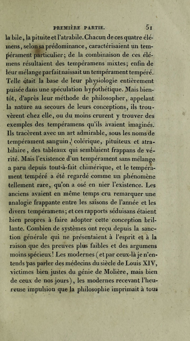 la bile, la pituite et l’atrabile. Chacun deces quatre élé- inens, selon sa prédominance, caractérisaient un tem¬ pérament particulier; de la combinaison de ces élé- niens résultaient des tempéramens mixtes; enfin de léur mélange parfait naissait un tempérament tempéré. Telle était la base de leur physiologie entièrement puisée dans une spéculation hypothétique. Mais bien¬ tôt, d’après leur méthode de philosopher, appelant la nature au secours de leurs conceptions, ils trou¬ vèrent chez elle, ou du moins crurent y trouver des exemples des tempéramens qu’ils avaient imaginés. Ils tracèrent avec un art admirable, sous les noms de tempérament sanguin,'colérique, pituiteux et atra¬ bilaire , des tableaux qui semblaient frappans de vé¬ rité. Mais l’existence d’un tempérament sans mélange a paru depuis tout-à-fait chimérique, et le tempéra¬ ment tempéré a été regardé comme un phénomène tellement rare, qu’on a osé en nier l’existence. Les anciens avaient en même temps cru remarquer une analogie frappante entre les saisons de l’année et les divers tempéramens; et ces rapports séduisans étaient bien propres à faire adopter cette conception bril¬ lante. Combien de systèmes ont reçu depuis la sanc¬ tion générale qui ne présentaient à l’esprit et à la raison que des preuves plus faibles et des argumens moins spécieux! Les modernes (et par ceux-là je n’en¬ tends l>as parler des médecins du siècle de Louis XIV, victimes bien justes du génie de Molière, mais bien de ceux de nos jours), les modernes recevant l’heu¬ reuse impulsion que la philosophie imprimait à tous