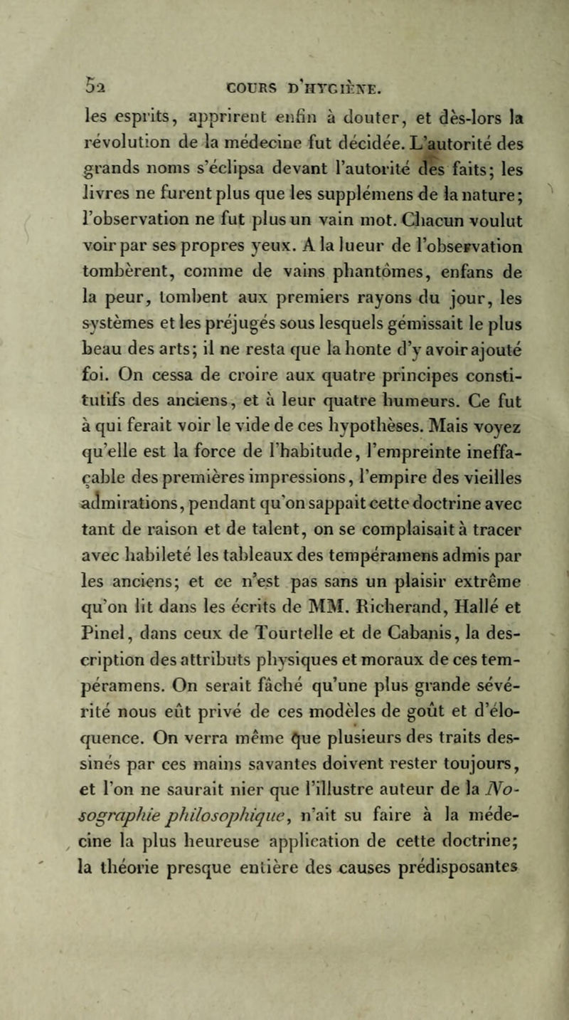 les esprits, apprirent enfin à douter, et dès-lors la révolution de la médecine fut décidée. L’autorité des grands noms s’éclipsa devant l’autorité des faits; les livres ne furent plus que les supplémens de la nature; l’observation ne fut plus un vain mot. Chacun voulut voir par ses propres yeux. A la lueur de l’obseFvation tombèrent, comme de vains phantomes, enfans de la peur, tombent aux premiers rayons du jour, les systèmes et les préjugés sous lesquels gémissait le plus beau des arts; il ne resta que la honte d’y avoir ajouté foi. On cessa de croire aux quatre principes consti¬ tutifs des anciens, et à leur quatre humeurs. Ce fut à qui ferait voir le vide de ces hypothèses. Mais voyez quelle est la force de l’habitude, l’empreinte ineffa¬ çable des premières impressions, l’empire des vieilles admirations, pendant qu'on sappait cette doctrine avec tant de raison et de talent, on se complaisait à tracer avec habileté les tableaux des tempéramens admis par les anciens; et ce n’est pas sans un plaisir extrême qu'on lit dans les écrits de MM. Richerand, Hallé et Pinel, dans ceux de Tourtelle et de Cabanis, la des¬ cription des attributs physiques et moraux de ces tem¬ péramens. On serait fâché qu’une plus grande sévé¬ rité nous eût privé de ces modèles de goût et d’élo¬ quence. On verra même que plusieurs des traits des¬ sinés par ces mains savantes doivent rester toujours, et l’on ne saurait nier que l’illustre auteur de la No¬ sographie philosophique, n’ait su faire à la méde¬ cine la plus heureuse application de cette doctrine; la théorie presque entière des causes prédisposantes