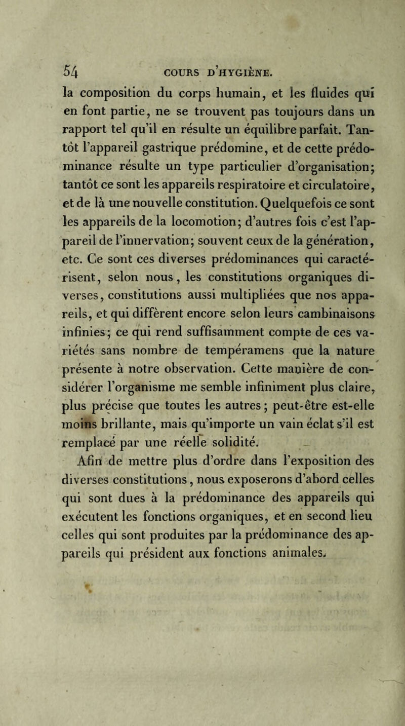 la composition du corps humain, et les fluides qui en font partie, ne se trouvent pas toujours dans un rapport tel qu’il en résulte un équilibre parfait. Tan¬ tôt l’appareil gastrique prédomine, et de cette prédo¬ minance résulte un type particulier d’organisation; tantôt ce sont les appareils respiratoire et circulatoire, et de là une nouvelle constitution. Quelquefois ce sont les appareils de la locomotion; d’autres fois c’est l’ap¬ pareil de l’innervation; souvent ceux de la génération, etc. Ce sont ces diverses prédominances qui caracté¬ risent, selon nous, les constitutions organiques di¬ verses, constitutions aussi multipliées que nos appa¬ reils, et qui diffèrent encore selon leurs cambinaisons infinies; ce qui rend suffisamment compte de ces va¬ riétés sans nombre de tempéramens que la nature présente à notre observation. Cette manière de con¬ sidérer l’organisme me semble infiniment plus claire, plus précise que toutes les autres ; peut-être est-elle moins brillante, mais qu’importe un vain éclat s’il est remplacé par une réelle solidité. Afin de mettre plus d’ordre dans l’exposition des diverses constitutions , nous exposerons d’abord celles qui sont dues à la prédominance des appareils qui exécutent les fonctions organiques, et en second lieu celles qui sont produites par la prédominance des ap¬ pareils qui président aux fonctions animales.