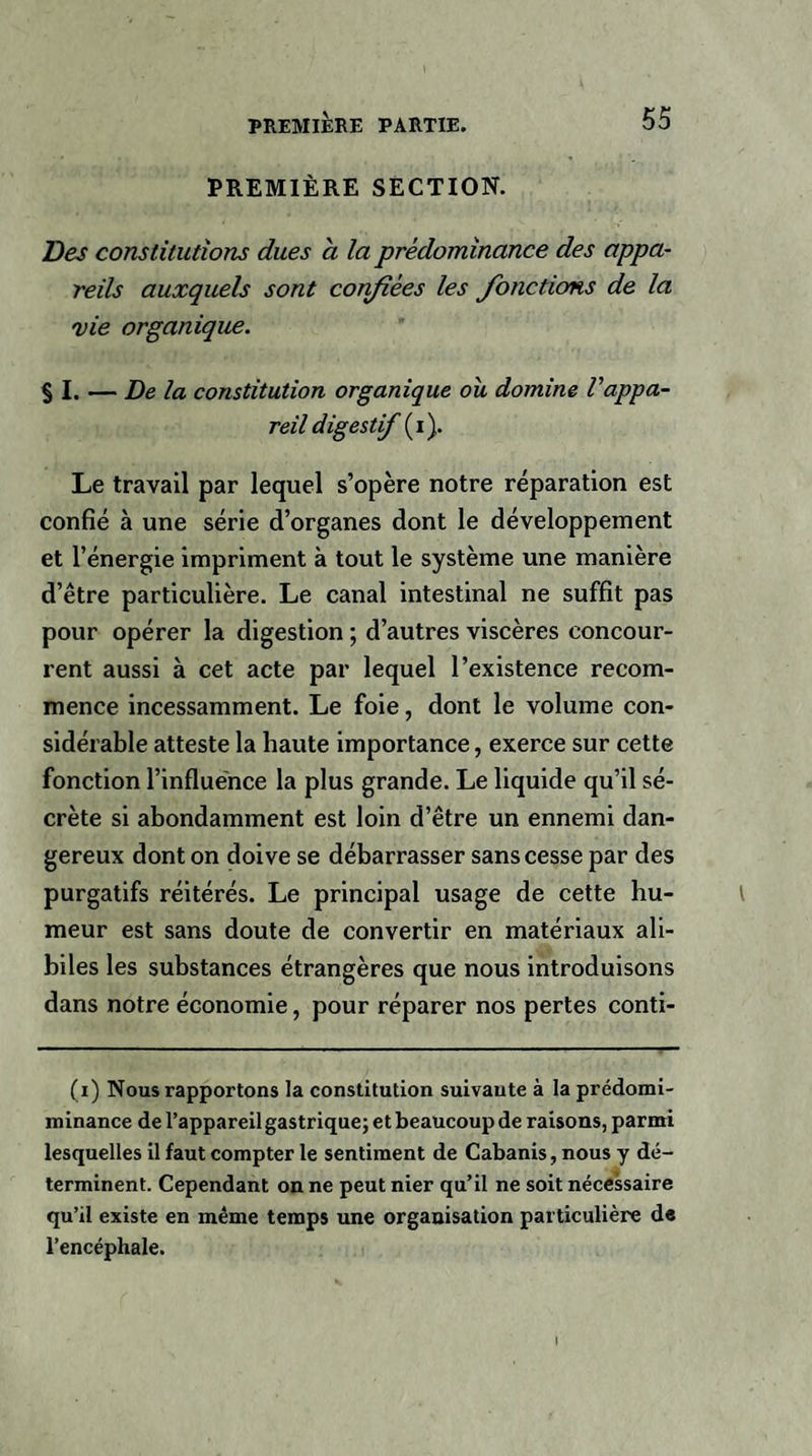 PREMIÈRE SECTION. Des constitutions dues à la prédominance des appa¬ reils auxquels sont confiées les Jonctions de la vie organique. § I. — Delà constitution organique ou domine l'appa¬ reil digestif (i). Le travail par lequel s’opère notre réparation est confié à une série d’organes dont le développement et l’énergie impriment à tout le système une manière d’être particulière. Le canal intestinal ne suffit pas pour opérer la digestion ; d’autres viscères concour- rent aussi à cet acte par lequel l’existence recom¬ mence incessamment. Le foie, dont le volume con¬ sidérable atteste la haute importance, exerce sur cette fonction l’influence la plus grande. Le liquide qu’il sé¬ crète si abondamment est loin d’être un ennemi dan¬ gereux dont on doive se débarrasser sans cesse par des purgatifs réitérés. Le principal usage de cette hu¬ meur est sans doute de convertir en matériaux ali- biles les substances étrangères que nous introduisons dans notre économie, pour réparer nos pertes conti- (i) Nous rapportons la constitution suivante à la prédomi- minance de l’appareil gastrique; et beaucoup de raisons, parmi lesquelles il faut compter le sentiment de Cabanis, nous y dé¬ terminent. Cependant on ne peut nier qu’il ne soit nécessaire qu’il existe en même temps une organisation particulière de l’encéphale.