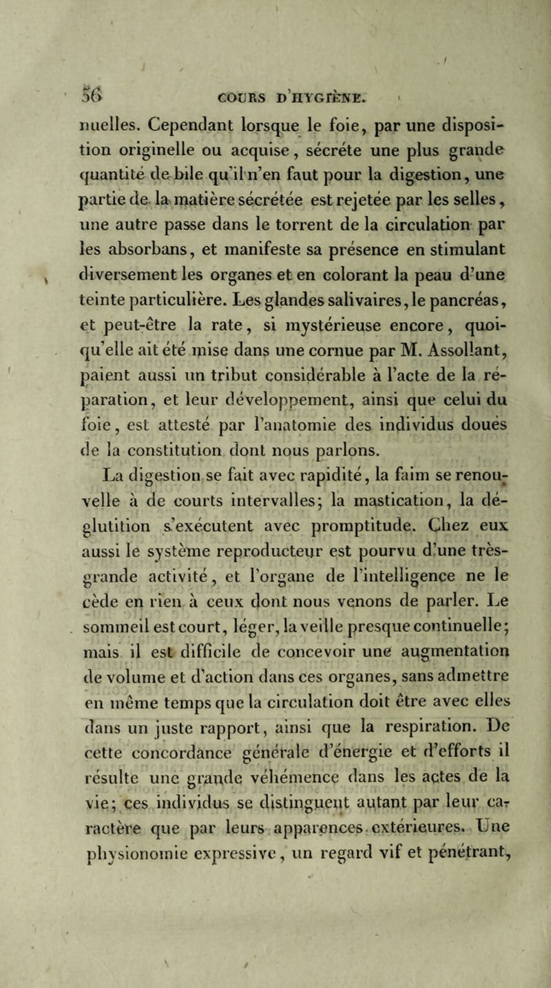 mielles. Cependant lorsque le foie, par une disposi¬ tion originelle ou acquise, sécrété une plus grande quantité debile qu'il n’en faut pour la digestion, une partie de la matière sécrétée est rejetée par les selles, une autre passe dans le torrent de la circulation par les absorbans, et manifeste sa présence en stimulant diversement les organes et en colorant la peau d’une teinte particulière. Les glandes salivaires, le pancréas, et peut-être la rate, si mystérieuse encore, quoi¬ qu’elle ait été mise dans une cornue par M. Assollant, paient aussi un tribut considérable à l’acte de la ré¬ paration, et leur développement, ainsi que celui du foie, est attesté par l’anatomie des individus doués de la constitution dont nous parlons. La digestion se fait avec rapidité, la faim se renou¬ velle à de courts intervalles; la mastication, la dé¬ glutition s’exécutent avec promptitude. Chez eux aussi le système reproducteur est pourvu d’une très- grande activité, et l’organe de l’intelligence ne le cède en rien à ceux dont nous venons de parler. Le sommeil est court, léger, la veille presque continuelle; mais il est difficile de concevoir une augmentation de volume et d’action dans ces organes, sans admettre en même temps que la circulation doit être avec elles dans un juste rapport, ainsi que la respiration. De cette concordance générale d’énergie et d’efforts il résulte une grande véhémence dans les actes de la vie; ces individus se distinguent autant par leur car ractère que par leurs apparences extérieures. Lue physionomie expressive, un regard vif et pénétrant.