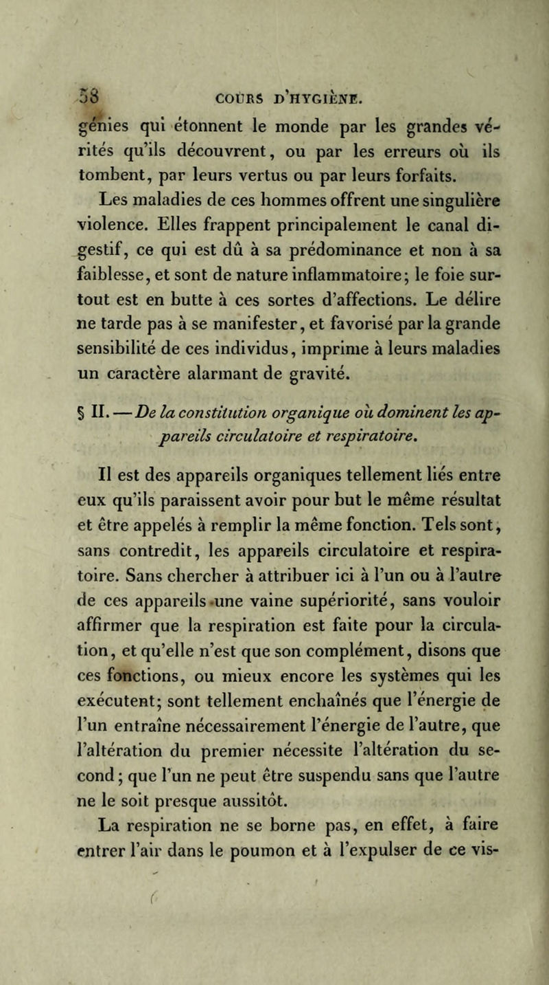 génies qui étonnent le monde par les grandes vé¬ rités qu’ils découvrent, ou par les erreurs où ils tombent, par leurs vertus ou par leurs forfaits. Les maladies de ces hommes offrent une singulière violence. Elles frappent principalement le canal di¬ gestif, ce qui est dû à sa prédominance et non à sa faiblesse, et sont de nature inflammatoire; le foie sur¬ tout est en butte à ces sortes d’affections. Le délire ne tarde pas à se manifester, et favorisé parla grande sensibilité de ces individus, imprime à leurs maladies un caractère alarmant de gravité. § II. — De la constitution organique ou dominent les ap¬ pareils circulatoire et respiratoire. Il est des appareils organiques tellement liés entre eux qu’ils paraissent avoir pour but le même résultat et être appelés à remplir la même fonction. Tels sont, sans contredit, les appareils circulatoire et respira¬ toire. Sans chercher à attribuer ici à l’un ou à l’autre de ces appareils-une vaine supériorité, sans vouloir affirmer que la respiration est faite pour la circula¬ tion, et qu’elle n’est que son complément, disons que ces fonctions, ou mieux encore les systèmes qui les exécutent; sont tellement enchaînés que l’énergie de l’un entraîne nécessairement l’énergie de l’autre, que l’altération du premier nécessite l’altération du se¬ cond ; que l’un ne peut être suspendu sans que l’autre ne le soit presque aussitôt. La respiration ne se borne pas, en effet, à faire entrer l’air dans le poumon et à l’expulser de ce vis-