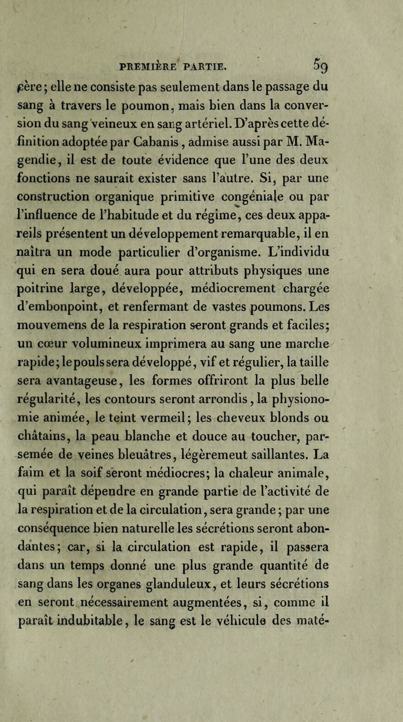père; elle ne consiste pas seulement dans le passage du sang à travers le poumon, mais bien dans la conver¬ sion du sang veineux en sang artériel. D’après cette dé¬ finition adoptée par Cabanis , admise aussi par M. Ma¬ gendie, il est de toute évidence que l’une des deux fonctions ne saurait exister sans l’autre. Si, par une construction organique primitive congéniale ou par l’influence de l’habitude et du régime, ces deux appa¬ reils présentent un développement remarquable, il en naîtra un mode particulier d’organisme. L’individu qui en sera doué aura pour attributs physiques une poitrine large, développée, médiocrement chargée d’embonpoint, et renfermant de vastes poumons. Les mouvemens de la respiration seront grands et faciles; un cœur volumineux imprimera au sang une marche rapide; le pouls sera développé, vif et régulier, la taille sera avantageuse, les formes offriront la plus belle régularité, les contours seront arrondis , la physiono¬ mie animée, le teint vermeil; les cheveux blonds ou châtains, la peau blanche et douce au toucher, par¬ semée de veines bleuâtres, légèremeut saillantes. La faim et la soif seront médiocres; la chaleur animale, qui paraît dépendre en grande partie de l’activité de la respiration et de la circulation, sera grande ; par une conséquence bien naturelle les sécrétions seront abon¬ dantes; car, si la circulation est rapide, il passera dans un temps donné une plus grande quantité de sang dans les organes glanduleux, et leurs sécrétions en seront nécessairement augmentées, si, comme il paraît indubitable, le sang est le véhicule des maté-