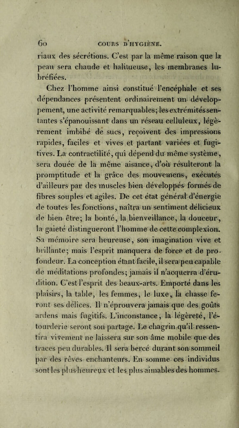 riaux des sécrétions. C’est par la même raison que la peau sera chaude et halitueuse, les membranes lu- bréfiées. Chez l’homme ainsi constitué l’encéphale et ses dépendances présentent ordinairement un dévelop¬ pement, une activité remarquables; les extrémités sen¬ tantes s’épanouissant dans un réseau celluleux, légè¬ rement imbibé de sucs, reçoivent des impressions rapides, faciles et vives et partant variées et fugi¬ tives. La contractilité, qui dépend du meme système, sera douée de la même aisance, d’où résulteront la promptitude et la grâce des mouvemens, exécutés d’ailleurs par des muscles bien développés formés de fibres souples et agiles. De cet état général d’énergie de toutes les fonctions, naîtra un sentiment délicieux de bien être; la bonté, la bienveillance, la douceur, la gaieté distingueront l’homme de cette complexioo. Sa mémoire sera heureuse, son imagination vive et brillante; mais l’esprit manquera de force et de pro¬ fondeur. La conception étant facile, il sera peu capable de méditations profondes; jamais il n’acquerra d’éru¬ dition. C’est l’esprit des beaux-arts. Emporté dans les plaisirs, la table, les femmes, le luxe, la chasse fe¬ ront ses délices. Il n’éprouvera jamais que des goûts ardens mais fugitifs. L’inconstance, la légèreté, l’é¬ tourderie seront son partage. Le chagrin qu’il ressen¬ tira vivement ne laissera sur son âme mobile que des traces peu durables. Il sera bercé durant son sommeil par des rêves enchanteurs. En somme ces individus sont les pl us heureux et les plus aimables des hommes.