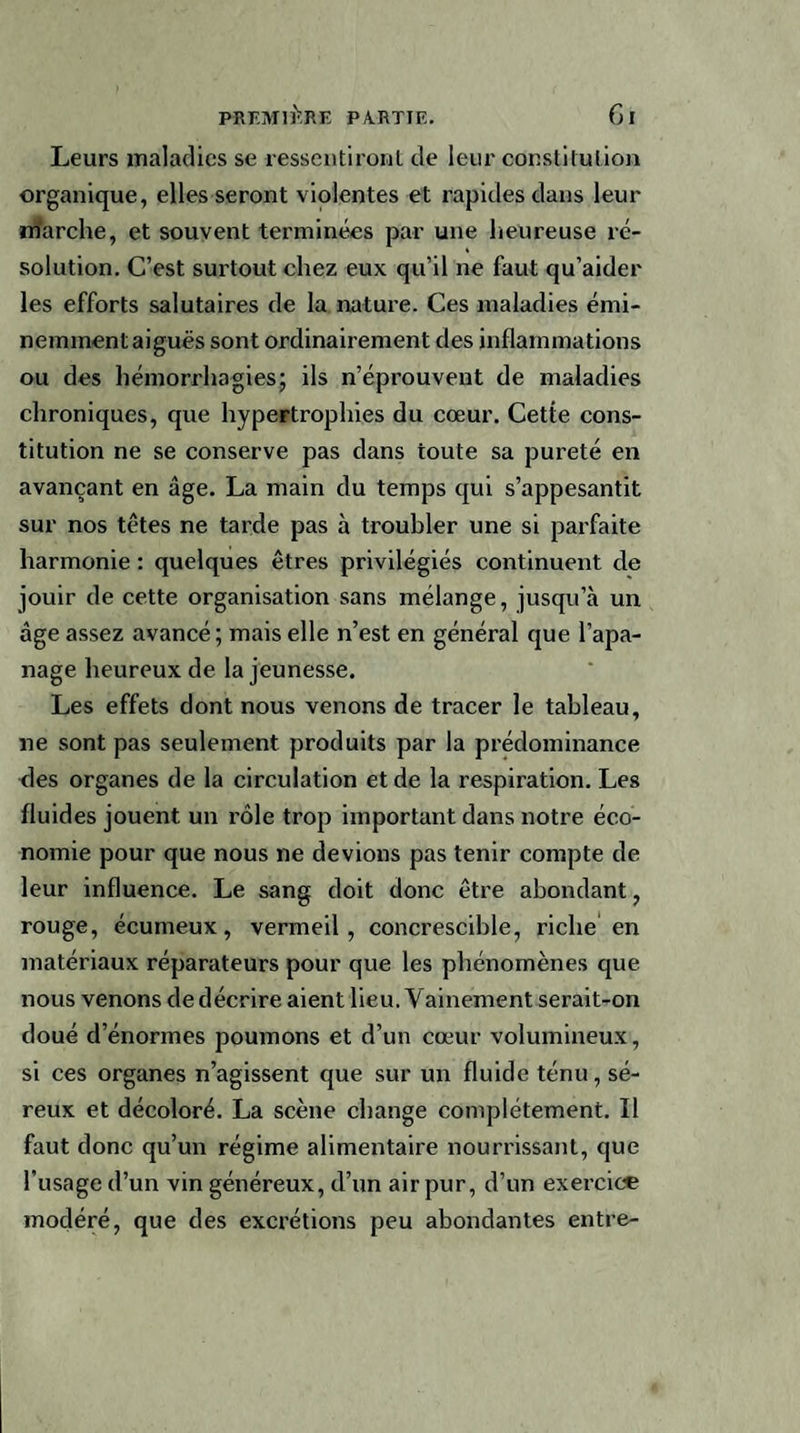 Leurs maladies se ressentiront de leur constitution organique, elles seront violentes et rapides dans leur marche, et souvent terminées par une heureuse ré¬ solution. C’est surtout chez eux qu’il ne faut qu’aider les efforts salutaires de la nature. Ces maladies émi¬ nemment aiguës sont ordinairement des inflammations ou des hémorrhagies; ils n’éprouvent de maladies chroniques, que hypertrophies du cœur. Cette cons¬ titution ne se conserve pas dans toute sa pureté en avançant en âge. La main du temps qui s’appesantit sur nos têtes ne tarde pas à troubler une si parfaite harmonie : quelques êtres privilégiés continuent de jouir de cette organisation sans mélange, jusqu’à un âge assez avancé; mais elle n’est en général que l’apa¬ nage heureux de la jeunesse. Les effets dont nous venons de tracer le tableau, ne sont pas seulement produits par la prédominance des organes de la circulation et de la respiration. Les fluides jouent un rôle trop important dans notre éco¬ nomie pour que nous ne devions pas tenir compte de leur influence. Le sang doit donc être abondant, rouge, écumeux, vermeil, concrescible, riche en matériaux réparateurs pour que les phénomènes que nous venons dedécrire aient heu. Vainement serait-on doué d’énorines poumons et d’un cœur volumineux, si ces organes n’agissent que sur un fluide ténu, sé¬ reux et décoloré. La scène change complètement. Il faut donc qu’un régime alimentaire nourrissant, que l’usage d’un vin généreux, d’un air pur, d’un exercice modéré, que des excrétions peu abondantes entre-