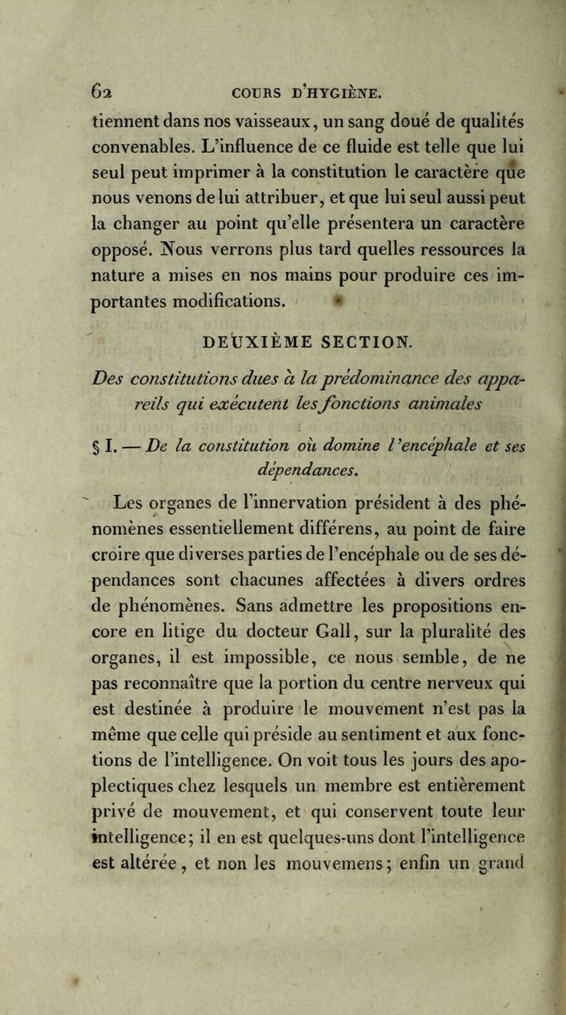 tiennent dans nos vaisseaux, un sang doué de qualités convenables. L’influence de ce fluide est telle que lui seul peut imprimer à la constitution le caractère que nous venons de lui attribuer, et que lui seul aussi peut la changer au point qu’elle présentera un caractère opposé. INous verrons plus tard quelles ressources la nature a mises en nos mains pour produire ces im¬ portantes modifications. DEUXIÈME SECTION. Des constitutions dues a la prédominance des appa¬ reils qui exécutent lesJonctions animales § I. — De la constitution où domine Vencéphale et ses dépendances. Les organes de l’innervation président à des phé¬ nomènes essentiellement différens, au point de faire croire que diverses parties de l’encéphale ou de ses dé¬ pendances sont chacunes affectées à divers ordres de phénomènes. Sans admettre les propositions en¬ core en litige du docteur Gall, sur la pluralité des organes, il est impossible, ce nous semble, de ne pas reconnaître que la portion du centre nerveux qui est destinée à produire le mouvement n’est pas la même que celle qui préside au sentiment et aux fonc¬ tions de l’intelligence. On voit tous les jours des apo¬ plectiques chez lesquels un membre est entièrement privé de mouvement, et qui conservent toute leur intelligence; il en est quelques-uns dont l’intelligence est altérée, et non les mouvemens; enfin un grand