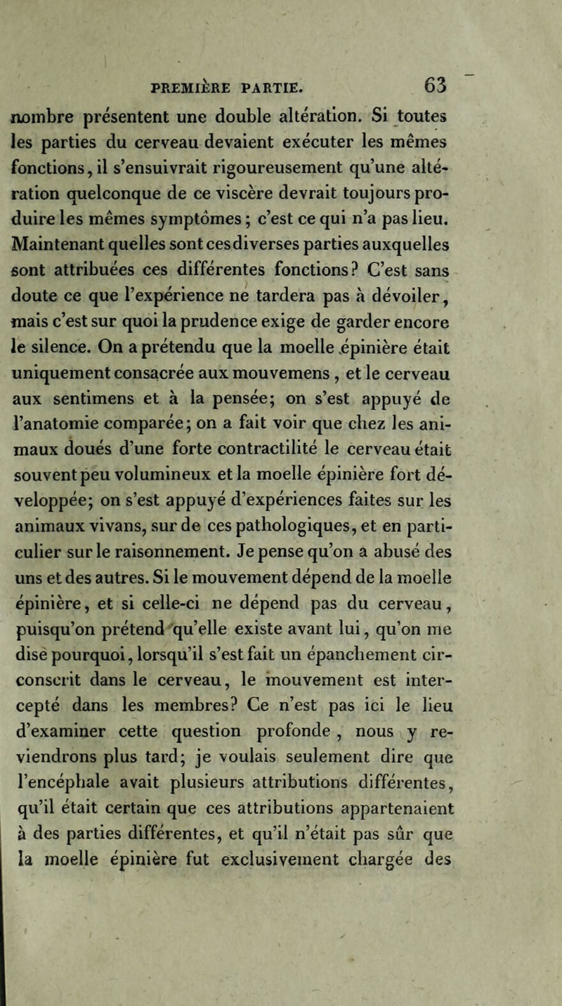 nombre présentent une double altération. Si toutes les parties du cerveau devaient exécuter les mêmes fonctions, il s’ensuivrait rigoureusement qu’une alté¬ ration quelconque de ce viscère devrait toujours pro¬ duire les mêmes symptômes ; c’est ce qui n’a pas lieu. Maintenant quelles sontcesdiverses parties auxquelles sont attribuées ces différentes fonctions? C’est sans doute ce que l’expérience ne tardera pas à dévoiler, mais c’est sur quoi la prudence exige de garder encore le silence. On a prétendu que la moelle .épinière était uniquement consacrée aux mouvemens , et le cerveau aux sentimens et à la pensée; on s’est appuyé de l’anatomie comparée; on a fait voir que chez les ani¬ maux doués d’une forte contractilité le cerveau était souvent peu volumineux et la moelle épinière fort dé¬ veloppée; on s’est appuyé d’expériences faites sur les animaux vivans, sur de ces pathologiques, et en parti¬ culier sur le raisonnement. Je pense qu’on a abusé des uns et des autres. Si le mouvement dépend de la moelle épinière, et si celle-ci ne dépend pas du cerveau, puisqu’on prétend qu’elle existe avant lui, qu’on me dise pourquoi, lorsqu’il s’est fait un épanchement cir¬ conscrit dans le cerveau, le mouvement est inter¬ cepté dans les membres? Ce n’est pas ici le lieu d’examiner cette question profonde , nous y re¬ viendrons plus tard; je voulais seulement dire que l’encéphale avait plusieurs attributions différentes, qu’il était certain que ces attributions appartenaient à des parties différentes, et qu’il n’était pas sûr que la moelle épinière fut exclusivement chargée des