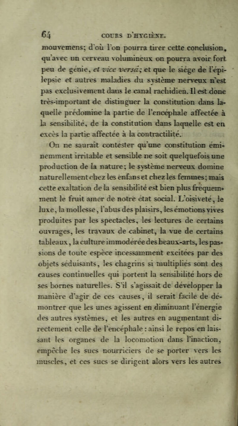 mouvemens; d'où l'on pourra tirer cette conclusion, qu avec un cerveau volumineux on pourra avoir fort peu de genie, et vice versa; et que le siège de l'épi¬ lepsie et autres maladies du système nerveux n'est pas exclusivement daus le canal rachidien. Il est donc très-important de distinguer la constitution dans la¬ quelle prédomine la partie de l'encephale affectée à la sensibilité, de la constitution dans laquelle est en excès la partie affectée à la contractilité. On ne saurait contester qu’une constitution émi¬ nemment irritable et sensible ne soit quelquefois une production de la nature; le svstème nerveux domine naturellement chez les enfanset chez les femmes; mais cette exaltation de la sensibilité est bien plus fréquem¬ ment le fruit amer de notre état social. L'oisivete, le luxe, la mollesse, l'abus des plaisirs, les émotions vives produites par les spectacles, les lectures de certains ouvrages, les travaux de cabinet, la vue de certains tableaux, la culture immodérée des beaux-arts, les pas¬ sions de toute espèce incessamment excitees par des objets séduisants, les chagrins si multiplies sont des causes continuelles qui portent la sensibilité hors de ses bornes naturelles. S'il s agissait de développer la manière d’agir de ces causes, il serait facile de dé¬ montrer que les unes agissent en diminuant l’énergie des autres svstèmes, et les autres en augmentant di¬ rectement celle de l'encéphale : ainsi le repos en lais¬ sant les organes de la locomotion dans l'inaction, empêche les sucs nourriciers de se porter vers les muscles, et ees sucs se dirigent alors vers les autres