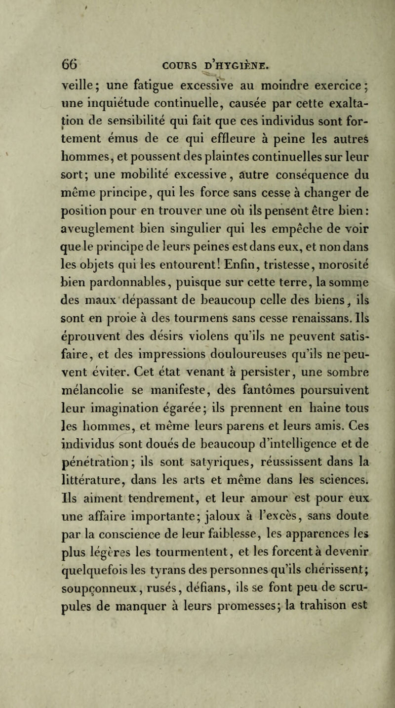 veille ; une fatigue excessive au moindre exercice ; une inquiétude continuelle, causée par cette exalta¬ tion de sensibilité qui fait que ces individus sont for¬ tement émus de ce qui effleure à peine les autres hommes, et poussent des plaintes continuelles sur leur sort; une mobilité excessive, autre conséquence du même principe, qui les force sans cesse à changer de position pour en trouver une où ils pensent être bien : aveuglement bien singulier qui les empêche de voir que le principe de leurs peines est dans eux, et non dans les objets qui les entourent! Enfin, tristesse, morosité bien pardonnables, puisque sur cette terre, la somme des maux dépassant de beaucoup celle des biens, ils sont en proie à des tourmens sans cesse renaissans. Ils éprouvent des désirs violens qu’ils ne peuvent satis¬ faire, et des impressions douloureuses qu’ils ne peu¬ vent éviter. Cet état venant à persister, une sombre mélancolie se manifeste, des fantômes poursuivent leur imagination égarée; ils prennent en haine tous les hommes, et même leurs parens et leurs amis. Ces individus sont doués de beaucoup d’intelligence et de pénétration; ils sont satyriques, réussissent dans la littérature, dans les arts et même dans les sciences. Ils aiment tendrement, et leur amour est pour eux une affaire importante; jaloux à l’excès, sans doute par la conscience de leur faiblesse, les apparences les plus légères les tourmentent, et les forcent à devenir quelquefois les tyrans des personnes qu’ils chérissent; soupçonneux, rusés, défians, ils se font peu de scru¬ pules de manquer à leurs promesses; la trahison est