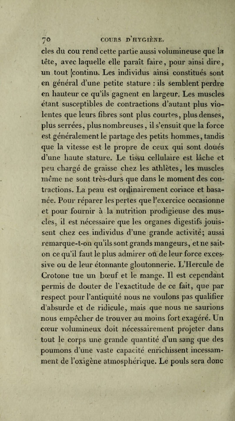 clés du cou rend cette partie aussi volumineuse que la tête, avec laquelle elle parait faire, pour ainsi dire, un tout [continu. Les individus ainsi constitués sont en général d’une petite stature : ils semblent perdre en hauteur ce qu’ils gagnent en largeur. Les muscles étant susceptibles de contractions d’autant plus vio¬ lentes que leurs fibres sont plus courtes, plus denses, plus serrées, plus nombreuses, il s’ensuit que la force est généralement le partage des petits hommes, tandis que la vitesse est le propre de ceux qui sont doués d’une haute stature. Le tissu cellulaire est lâche et peu chargé de graisse chez les athlètes, les muscles meme ne sont très-durs que dans le moment des con¬ tractions. La peau est ordinairement coriace et basa¬ née. Pour réparer les pertes que l’exercice occasionne et pour fournir à la nutrition prodigieuse des mus¬ cles, il est nécessaire que les organes digestifs jouis¬ sent chez ces individus d’une grande activité; aussi remarque-t-on qu’ils sont grands mangeurs, et ne sait- on ce qu’il faut le plus admirer ou de leur force exces¬ sive ou de leur étonnante gloutonnerie. L’Hercule de Crotone tue un bœuf et le mange. Il est cependant permis de douter de l’exactitude de ce fait, que par respect pour l’antiquité nous ne voulons pas qualifier d absurde et de ridicule, mais que nous ne saurions nous empêcher de trouver au moins fort exagéré. Un cœur volumineux doit nécessairement projeter dans tout le corps une grande quantité d’un sang que des poumons d’une vaste capacité enrichissent incessam¬ ment de l’oxigène atmosphérique. Le pouls sera donc