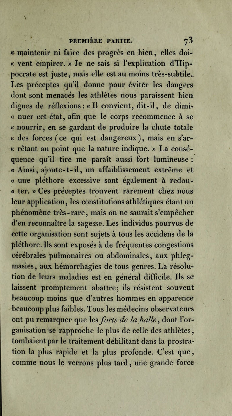 « maintenir ni faire des progrès en bien, elles doi- « vent empirer. » Je ne sais si l’explication d’Hip¬ pocrate est juste, mais elle est au moins très-subtile.. Les préceptes qu’il donne pour éviter les dangers dont sont menacés les athlètes nous paraissent bien dignes de réflexions : « Il convient, dit-il, de dimi- « nuer cet état, afin que le corps recommence à se « nourrir, en se gardant de produire la chute totale « des forces (ce qui est dangereux), mais en s’ar- « rêtant au point que la nature indique. » La consé¬ quence qu’il tire me paraît aussi fort lumineuse : « Ainsi, ajoute-t-il, un affaiblissement extrême et « une pléthore excessive sont également à redou- « ter. » Ces préceptes trouvent rarement chez nous leur application, les constitutions athlétiques étant un phénomène très-rare, mais on ne saurait s’empêcher d’en reconnaître la sagesse. Les individus pourvus de cette organisation sont sujets à tous les accidens de la pléthore. Ils sont exposés à de fréquentes congestions cérébrales pulmonaires ou abdominales, aux phleg- masies, aux hémorrhagies de tous genres. La résolu¬ tion de leurs maladies est en général difficile. Ils se laissent promptement abattre; ils résistent souvent beaucoup moins que d’autres hommes en apparence beaucoup plus faibles. Tous les médecins observateurs ont pu remarquer que les forts de la halle, dont l’or¬ ganisation ise rapproche le plus de celle des athlètes, tombaient par le traitement débilitant dans la prostra¬ tion la plus rapide et la plus profonde. C’est que, comme nous le verrons plus tard, une grande force