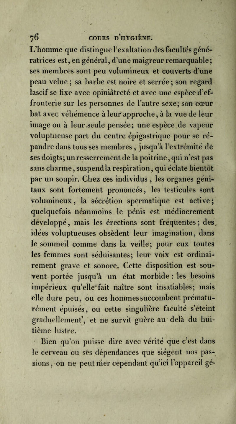 L’homme que distingue l’exaltation des facultés géné¬ ratrices est, en général, d’une maigreur remarquable; ses membres sont peu volumineux et couverts d’une peau velue ; sa barbe est noire et serrée ; son regard lascif se fixe avec opiniâtreté et avec une espèce d’ef¬ fronterie sur les personnes de l’autre sexe; son cœur bat avec véhémence à leur1 approche, à la vue de leur image ou à leur,seule pensée; une espèce de vapeur voluptueuse part du centre épigastrique pour se ré¬ pandre dans tous ses membres , jusqu’à l’extrémité de ses doigts; un resserrement de la poitrine, qui n’est pas sans charme, suspend la respiration, qui éclate bientôt par un soupir. Chez ces individus , les organes géni¬ taux sont fortement prononcés, les testicules sont volumineux, la sécrétion spermatique est active; quelquefois néanmoins le pénis est médiocrement développé, mais les érections sont fréquentes; des, idées voluptueuses obsèdent leur imagination, dans le sommeil comme dans la veille; pour eux toutes les femmes sont séduisantes; leur voix est ordinai¬ rement grave et sonore. Cette disposition est sou¬ vent portée jusqu’à un état morbide : les besoins impérieux qu’elle fait naître sont insatiables; mais elle dure peu, ou ces hommes succombent prématu¬ rément épuisés, ou cette singulière faculté s’éteint graduellement1, et ne survit guère au delà du hui¬ tième lustre. Bien qu’on puisse dire avec vérité que c’est dans le cerveau ou ses dépendances que siègent nos pas¬ sions , on ne peut nier cependant qu’ici l’appareil gé-