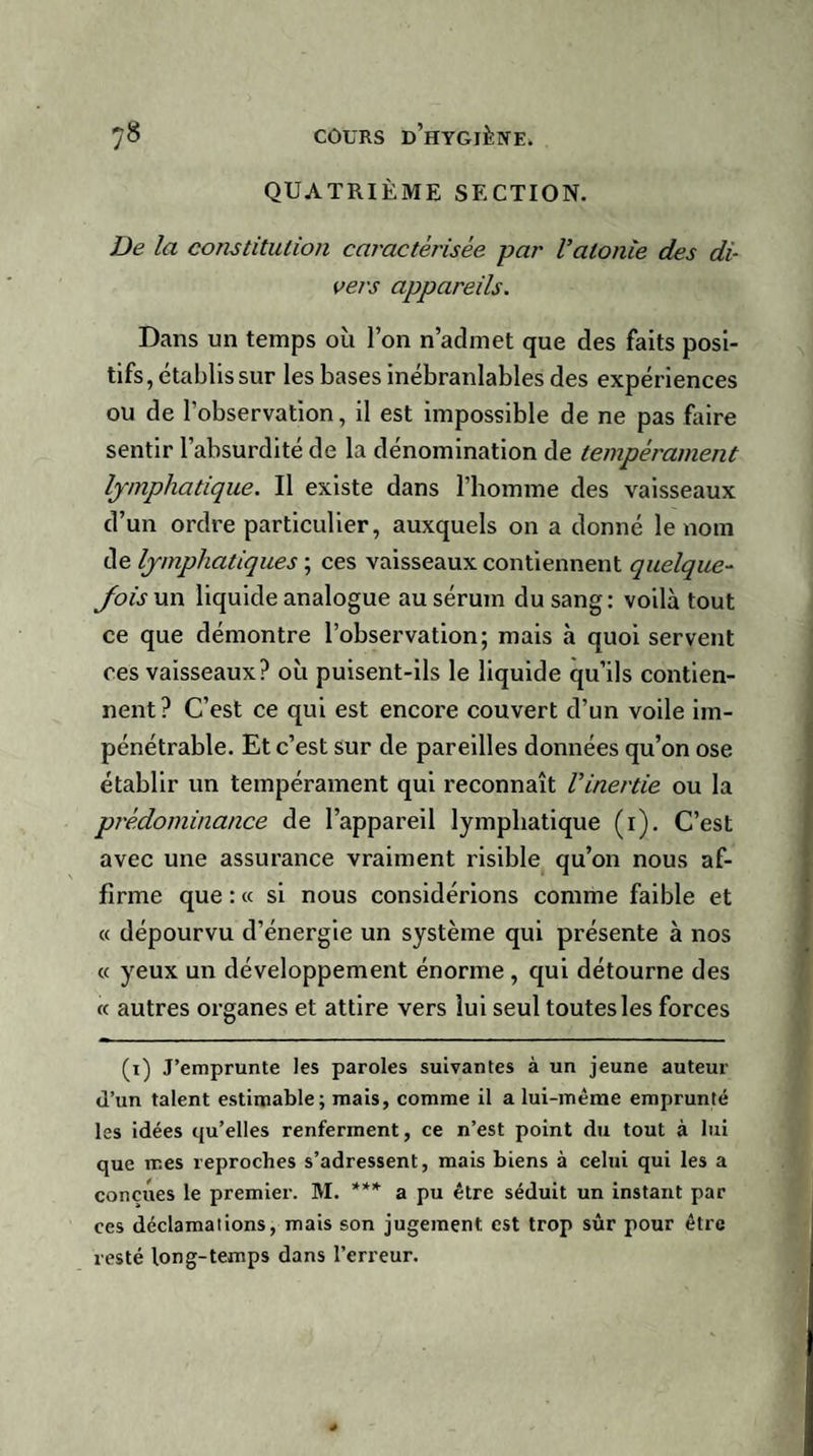 QUATRIÈME SECTION. De la constitution caractérisée par Vatonie des di¬ vers appareils. Dans un temps où l’on n’admet que des faits posi¬ tifs, établis sur les bases inébranlables des expériences ou de l'observation, il est impossible de ne pas faire sentir l’absurdité de la dénomination de tempérament lymphatique. Il existe dans l’homme des vaisseaux d’un ordre particulier, auxquels on a donné le nom de lymphatiques ; ces vaisseaux contiennent quelque¬ fois un liquide analogue au sérum du sang: voilà tout ce que démontre l’observation; mais à quoi servent ces vaisseaux? où puisent-ils le liquide qu’ils contien¬ nent? C’est ce qui est encore couvert d’un voile im¬ pénétrable. Et c’est sur de pareilles données qu’on ose établir un tempérament qui reconnaît l'inertie ou la prédominance de l’appareil lymphatique (i). C’est avec une assurance vraiment risible qu’on nous af¬ firme que : « si nous considérions comme faible et « dépourvu d’énergie un système qui présente à nos « yeux un développement énorme , qui détourne des « autres organes et attire vers lui seul toutes les forces (i) J’emprunte les paroles suivantes à un jeune auteur d’un talent estimable; mais, comme il a lui-même emprunté les idées qu’elles renferment, ce n’est point du tout à lui que mes reproches s’adressent, mais biens à celui qui les a conçues le premier. M. *** a pu être séduit un instant par ces déclamations, mais son jugement est trop sûr pour être resté long-temps dans l’erreur.