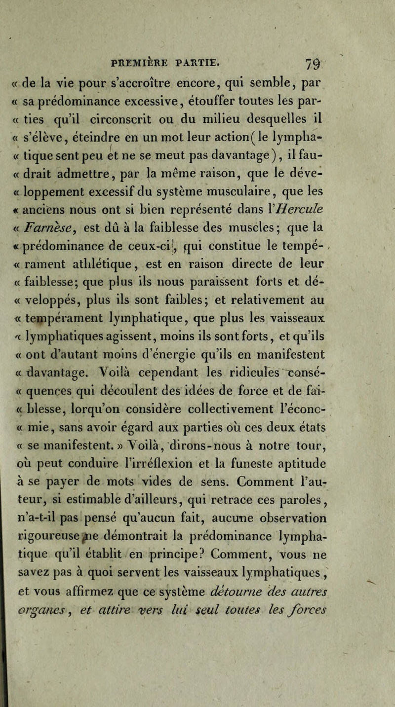 « de la vie pour s’accroître encore, qui semble, par « sa prédominance excessive, étouffer toutes les par¬ ie ties qu’il circonscrit ou du milieu desquelles il « s’élève, éteindre en un mol leur action( le lympha- « tique sent peu et ne se meut pas davantage), il fau- « drait admettre, par la même raison, que le déve- « loppement excessif du système musculaire, que les « anciens nous ont si bien représenté dans XHercule « Farnésc, est dû à la faiblesse des muscles; que la « prédominance de ceux-ci', qui constitue le tempé- , « rament athlétique, est en raison directe de leur « faiblesse; que plus ils nous paraissent forts et dé- « veloppés, plus ils sont faibles; et relativement au « tempérament lymphatique, que plus les vaisseaux « lymphatiques agissent, moins ils sont forts, et qu’ils « ont d’autant moins d’énergie qu’ils en manifestent «davantage. Voilà cependant les ridicules consé- « quences qui découlent des idées de force et de fai- « blesse, lorqu’on considère collectivement l’éconc- « mie, sans avoir égard aux parties où ces deux états « se manifestent.» Voilà, dirons-nous à notre tour, où peut conduire l’irréflexion et la funeste aptitude à se payer de mots vides de sens. Comment l’au¬ teur, si estimable d’ailleurs, qui retrace ces paroles, n’a-t-il pas pensé qu’aucun fait, aucune observation rigoureuse pie démontrait la prédominance lympha¬ tique qu’il établit en principe? Comment, vous ne savez pas à quoi servent les vaisseaux lymphatiques, et vous affirmez que ce système détourne des autres organes, et attire vers lui seul toutes les forces