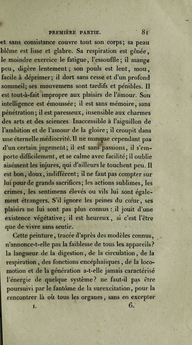 <;t sans consistance couvre tout son corps; sa peau blême est lisse et glabre. Sa respiration est gênée, le moindre exercice le fatigue, l’essouffle; il mange peu, digère lentement ; son pouls est lent, mou, facile à déprimer; il dort sans cesse et d’un profond sommeil; ses mouvemens sont tardifs et pénibles. Il est tout-à-fait impropre aux plaisirs de l’amour. Son intelligence est émoussée; il est sans mémoire, sans pénétration; il est paresseux, insensible aux charmes des arts et des sciences Inaccessible à l’aiguillon de l’ambition et de l’amour de la gloire; il croupit dans une éternelle médiocrité. Il ne manque cependant pas d’un certain jugemeùt; il est sans passions, il s’em¬ porte difficilement, et se calme avec facilité; il oublie aisément les injures, qui d’ailleurs le touchent peu. Il est bon, doux, indifférent; il ne faut pas compter sur lui pour de grands sacrifices; les actions sublimes, les crimes, les sentimens élevés ou vils lui sont égale¬ ment étrangers. S’il ignore les peines du cœur, ses plaisirs ne lui sont pas plus connus :_il jouit d’une existence végétative ; il est heureux, si c’est l’être que de vivre sans sentir. Cette peinture, tracée d’après des modèles connus, n’annonce-t-elle pas la faiblesse de tous les appareils? la langueur de la digestion, de la circulation, de la respiration , des fonctions encéphaliques, de la loco¬ motion et de la génération a-t-elle jamais caractérisé l’énergie de quelque système? ne faut-il pas être poursuivi par le fantôme de la surexcitation, pour la rencontrer là où tous les organes, sans en excepter 6. i.