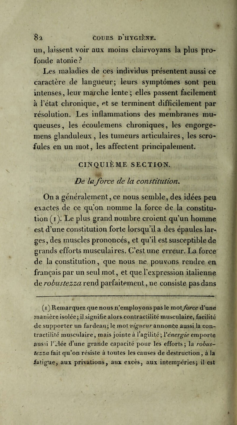 un, laissent voir aux moins clairvoyans la plus pro¬ fonde atonie? Les maladies de ces individus présentent aussi ce caractère de langueur; leurs symptômes sont peu intenses, leur marche lente; elles passent facilement à l’état chronique, et se terminent difficilement par résolution. Les inflammations des membranes mu¬ queuses, les écoulemens chroniques, les engorge- mens glanduleux , les tumeurs articulaires, les scro¬ fules en un mot, les affectent principalement. CINQUIÈME SECTION. De la force de la constitution. On a généralement, ce nous semble, des idées peu exactes de ce qu’on nomme la force de la constitu¬ tion (i). Le plus grand nombre croient qu’un homme est d’une constitution forte lorsqu’il a des épaules lar¬ ges, des muscles prononcés, et qu’il est susceptible de grands efforts musculaires. C’est une erreur. La force de la constitution, que nous ne pouvons rendre en français par un seul mot, et que l’expression italienne de robustezza rend parfaitement, ne consiste pas dans (i) Remarquez que nous n’employons pas le mot force d’une manière isolée; il signifie alors conlraciilité musculaire, facilité de supporter un fardeau; le mot annonce aussi la con¬ tractilité musculaire, mais jointe à l’agilité; Yénergie emporte aussi l’idée d’une grande capacité pour les efforts ; la robus¬ tezza fait qu’on résiste à toutes les causes de destruction, à la fatigue, aux privations, aux excès, aux intempéries; il est