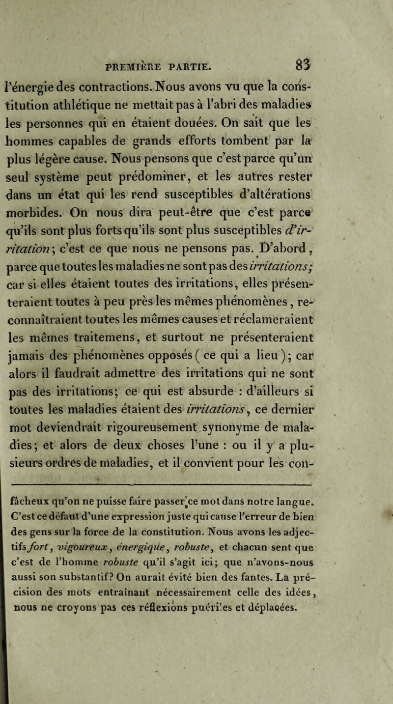 l’énergie des contractions. Nous avons vu que la cons¬ titution athlétique ne mettait pas à l’abri des maladies les personnes qui en étaient douées. On sait que les hommes capables de grands efforts tombent par la plus légère cause. Nous pensons que c’est parce qu’un seul système peut prédominer, et les autres rester dans un état qui les rend susceptibles d’altérations morbides. On nous dira peut-être que c’est parce qu’ils sont plus forts qu’ils sont plus susceptibles cVir¬ ritation; c’est ce que nous ne pensons pas. D’abord, parce que toutes les maladies ne sont pas des irritations; car si elles étaient toutes des irritations, elles présen¬ teraient toutes à peu près les mêmes phénomènes , re¬ connaîtraient toutes les mêmes causes et réclameraient les mêmes traitemens, et surtout ne présenteraient jamais des phénomènes opposés ( ce qui a lieu ) ; car alors il faudrait admettre des irritations qui ne sont pas des irritations; ce qui est absurde : d’ailleurs si toutes les maladies étaient des irritations, ce dernier mot deviendrait rigoureusement synonyme de mala¬ dies; et alors de deux choses l’une : ou il y a plu¬ sieurs ordres de maladies, et il convient pour les con- fâcheux qu’on ne puisse faire passer’ce mot dans notre langue. C’est ce défaut d’une expression juste qui cause l’erreur de bien des gens sur la force de la constitution. Nous avons les adjec¬ tifs fort, vigoureux, énergique, robuste, et chacun sent que c’est de l’homme robuste qu’il s’agit ici; que n’avons-nous aussi son substantif? On aurait évité bien des fantes. La pré¬ cision des mots entraînant nécessairement celle des idées, nous ne croyons pas ces réflexions puériles et déplacées.