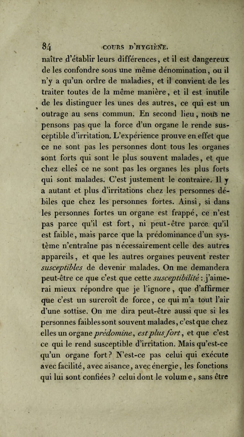 naître d’établir leurs différences, et il est dangereux de les confondre sous une même dénomination, ou il n’y a qu’un ordre de maladies, et il convient de les traiter toutes de la même manière, et il est inutile de les distinguer les unes des autres, ce qui est un outrage au sens commun. En second lieu, nous ne pensons pas que la force d’un organe le rende sus¬ ceptible d’irritation. L’expérience prouve en effet que ce ne sont pas les personnes dont tous les organes sont forts qui sont le plus souvent malades, et que chez elles* ce ne sont pas les organes les plus forts qui sont malades. C’est justement le contraire. Il y a autant et plus d’irritations chez les personnes dé¬ biles que chez les personnes fortes. Ainsi, si dans les personnes fortes un organe est frappé, ce n’est pas parce qu’il est fort, ni peut-être parce qu’il est faible, mais parce que la prédominance d’un sys¬ tème n’entraîne pas nécessairement celle des autres appareils, et que les autres organes peuvent rester susceptibles de devenir malades. On me demandera peut-être ce que c’est que cette susceptibilité : j’aime¬ rai mieux répondre que je l'ignore, que d’affirmer que c’est un surcroît de force, ce qui m’a tout l’air d’une sottise. On me dira peut-être aussi que si les personnes faibles sont souvent malades, c’est que chez elles un organe prédomine, est plusfort, et que c’est ce qui le rend susceptible d’irritation. Mais qu’est-ce qu’un organe fort? N’est-ce pas celui qui exécute avec facilité, avec aisance, avec énergie, les fonctions qui lui sont confiées ? celui dont le volum e, sans être