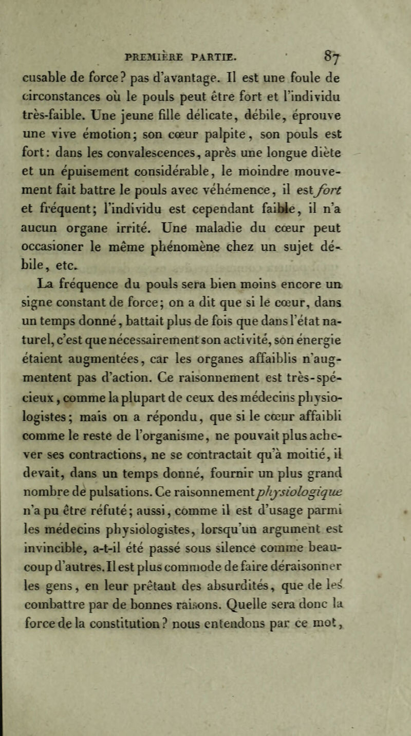 cusable de force? pas d’avantage. Il est une foule de circonstances où le pouls peut être fort et l'individu très-faible. Une jeune fille délicate, débile, éprouve une vive émotion; son cœur palpite, son pouls est fort: dans les convalescences, après une longue diète et un épuisement considérable, le moindre mouve¬ ment fait battre le pouls avec véhémence, il estfort et fréquent; l'individu est cependant faible, il n’a aucun organe irrité. Une maladie du cœur peut occasioner le même phénomène chez un sujet dé¬ bile, etc» La fréquence du pouls sera bien moins encore un signe constant de force; on a dit que si le cœur, dans un temps donné, battait plus de fois que dans l’état na¬ turel, c’est que nécessairement son activité, son énergie étaient augmentées, car les organes affaiblis n'aug¬ mentent pas d’action. Ce raisonnement est très-spé¬ cieux , comme la plupart de ceux des médecins physio¬ logistes; mais on a répondu, que si le cœur affaibli comme le reste de l’organisme, ne pouvait plus ache¬ ver ses contractions, ne se contractait qu'à moitié, il devait, dans un temps donné, fournir un plus grand nombre de pulsations. Ce raisonnement physiologique n’a pu être réfuté; aussi, comme il est d’usage parmi les médecins physiologistes, lorsqu’un argument est invincible, a-t-il été passé sous silence comme beau¬ coup d’autres. Il est plus commode de faire déraisonner les gens, en leur prêtant des absurdités, que de le^ combattre par de bonnes raisons. Quelle sera donc la force de la constitution? nous entendons par ce mot,