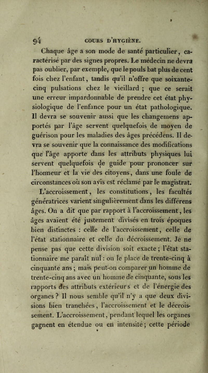 Chaque âge a son mode de santé particulier, ca¬ ractérisé par des signes propres. Le médecin ne devra pas oublier, par exemple, que le pouls bat plus de cent fois chez l’enfant, tandis qu’il n’offre que soixante- cinq pulsations chez le vieillard ; que ce serait une erreur impardonnable de prendre cet état phy¬ siologique de l’enfance pour un état pathologique. Il devra se souvenir aussi que les changemens ap¬ portés par l’âge servent quelquefois de moyen de guérison pour les maladies des âges précédens. II de¬ vra se souvenir que la connaissance des modifications que l'âge apporte dans les attributs physiques lui servent quelquefois de guide pour prononcer sur l’honneur et la vie des citoyens, dans une foule de circonstances où son avis est réclamé par le magistrat. L’accroissement, les constitutions, les facultés génératrices varient singulièrement dans les différens âges. On a dit que par rapport à l’accroissement, les âges avaient été justement divisés en trois époques bien distinctes : celle de l’accroissement, celle de l’état stationnaire et celle du décroissement. Je ne pense pas que cette division soit exacte; l’état sta¬ tionnaire me paraît nul : on le place de trente-cinq à cinquante ans; mais peut-on comparer un homme de trente-cinq ans avec un homme de cinquante, sous les rapports des attributs extérieurs et de l’énergie des organes ? Il nous semble qu’il n’y a que deux divi¬ sions bien tranehées, l’accroissement et le décrois¬ sement. L’accroissement, pendant lequel les organes gagnent en étendue ou en intensité; cette période