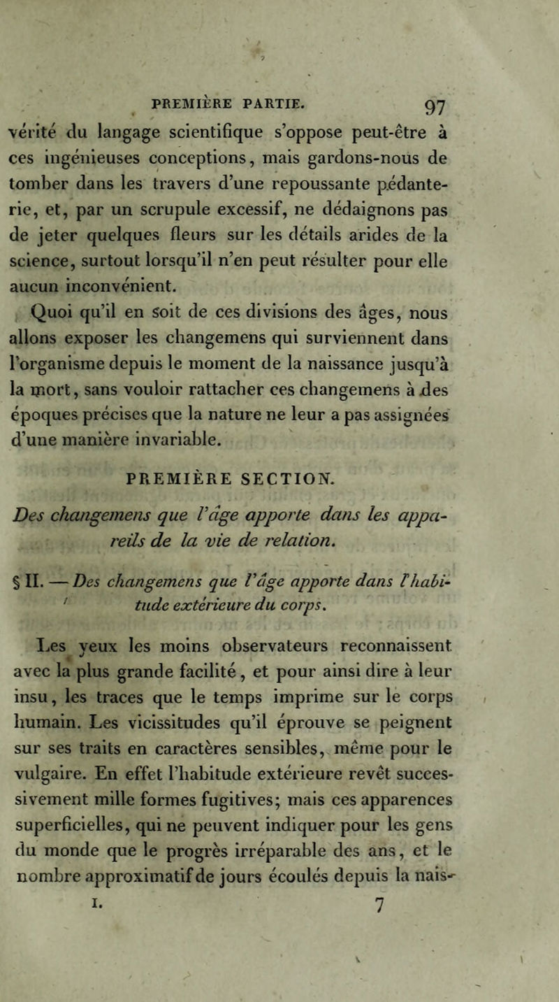 vérité du langage scientifique s’oppose peut-être à ces ingénieuses conceptions, mais gardons-nous de tomber dans les travers d’une repoussante pédante¬ rie, et, par un scrupule excessif, ne dédaignons pas de jeter quelques fleurs sur les détails arides de la science, surtout lorsqu’il n’en peut résulter pour elle aucun inconvénient. Quoi qu’il en soit de ces divisions des âges, nous allons exposer les changemens qui surviennent dans l’organisme depuis le moment de la naissance jusqu’à la mort, sans vouloir rattacher ces changemens à des époques précises que la nature ne leur a pas assignées d’une manière invariable. PREMIÈRE SECTION. Des changemens que l’âge apporte dans les appa¬ reils de la vie de relation. % II. — Des changemens que l'cige apporte dans Thabi- ’ tude extérieure du corps. Les yeux les moins observateurs reconnaissent avec la plus grande facilité , et pour ainsi dire à leur insu, les traces que le temps imprime sur le corps humain. Les vicissitudes qu’il éprouve se peignent sur ses traits en caractères sensibles, même pour le vulgaire. En effet l’habitude extérieure revêt succes¬ sivement mille formes fugitives; mais ces apparences superficielles, qui ne peuvent indiquer pour les gens du monde que le progrès irréparable des ans, et le nombre approximatif de jours écoulés depuis la nais- 7 1.