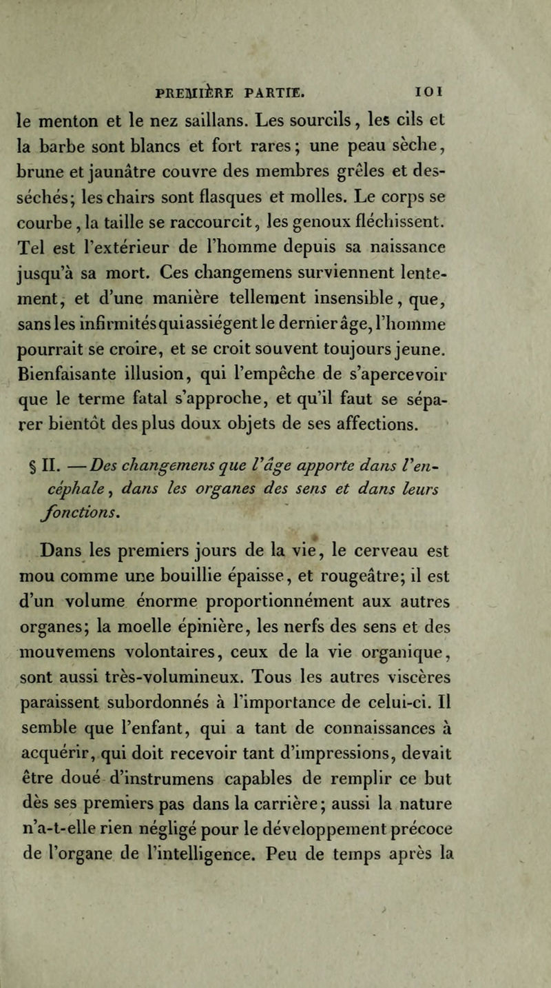 le menton et le nez saillans. Les sourcils, les cils et la barbe sont blancs et fort rares ; une peau sèche, brune et jaunâtre couvre des membres grêles et des¬ séchés; les chairs sont flasques et molles. Le corps se courbe , la taille se raccourcit, les genoux fléchissent. Tel est l’extérieur de l’homme depuis sa naissance jusqu’à sa mort. Ces changemens surviennent lente¬ ment, et d’une manière tellement insensible, que, sans les infirmitésquiassiégentle dernierâge, l’homme pourrait se croire, et se croit souvent toujours jeune. Bienfaisante illusion, qui l’empêche de s’apercevoir que le terme fatal s’approche, et qu’il faut se sépa¬ rer bientôt des plus doux objets de ses affections. § IL —Des changemens que l'âge apporte dans l'en¬ céphale , dans les organes des sens et dans leurs fonctions. Dans les premiers jours de la vie, le cerveau est mou comme une bouillie épaisse, et rougeâtre; il est d’un volume énorme proportionnéinent aux autres organes; la moelle épinière, les nerfs des sens et des mouvemens volontaires, ceux de la vie organique, sont aussi très-volumineux. Tous les autres viscères paraissent subordonnés à l'importance de celui-ci. Il semble que l’enfant, qui a tant de connaissances à acquérir, qui doit recevoir tant d’impressions, devait être doué d’instrumens capables de remplir ce but dès ses premiers pas dans la carrière; aussi la nature n’a-t-elle rien négligé pour le développement précoce de l’organe de l’intelligence. Peu de temps après la