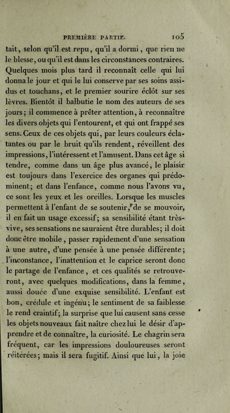 tait, selon qu’il est repu, qu’il a dormi, que rien ne le blesse, ou qu'il est dans les circonstances contraires. Quelques mois plus tard il reconnaît celle qui lui donna le jour et qui le lui conserve par ses soins assi¬ dus et touchans, et le premier sourire éclôt sur ses lèvres. Bientôt il balbutie le nom des auteurs de ses jours; il commence à prêter attention, à reconnaître les divers objets qui l’entourent, et qui ont frappé ses sens. Ceux de ces objets qui, par leurs couleurs écla¬ tantes ou par le bruit qu’ils rendent, réveillent des impressions, l’intéressent et l’amusent. Dans cet âge si tendre, comme dans un âge plus avancé, le plaisir est toujours dans l’exercice des organes qui prédo¬ minent; et dans l’enfance, comme nous l’avons vu, ce sont les yeux et les oreilles. Lorsque les muscles permettent à l’enfant de se soutenir,Fde se mouvoir, il en fait un usage excessif ; sa sensibilité étant très- vive, ses sensations ne sauraient être durables; il doit donc être mobile, passer rapidement d’une sensation à une autre, d’une pensée à une pensée différente; l’inconstance, l’inattention et le caprice seront donc le partage de l’enfance, et ces qualités se retrouve¬ ront, avec quelques modifications, dans la femme, aussi douée d’une exquise sensibilité. L’enfant est bon, crédule et ingénu; le sentiment de sa faiblesse le rend craintif ; la surprise que lui causent sans cesse les objets nouveaux fait naître chezlui le désir d’ap¬ prendre et de connaître, la curiosité. Le chagrin sera fréquent, car les impressions douloureuses seront réitérées; mais il sera fugitif. Ainsi que lui, la joie