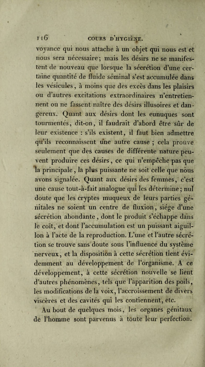 voyance qui nous attache à un objet qui nous est et nous sera nécessaire; mais les désirs ne se manifes¬ tent de nouveau que lorsque la sécrétion d’une cer¬ taine quantité de fluide séminal s’est accumulée dans les vésicules, à moins que des excès dans les plaisirs ou d’autres excitations extraordinaires n’entretien¬ nent ou ne fassent naître des désirs illusoires et dan¬ gereux. Quant aux désirs dont les eunuques sont tourmentés, dit-on, il faudrait d’abord être sûr de leur existence : s’ils existent, il faut bien admettre qu’ils reconnaissent une autre cause ; cela prouve seulement que des causes de différente nature peu¬ vent produire ces désirs, ce qui n’empêche pas que la principale, la plus puissante ne soit celle que nous avons signalée. Quant aux désirs des femmes, c’est une cause tout-à-fait analogue qui les détermine ; nul doute que les cryptes muqueux de leurs parties gé¬ nitales ne soient un centre de fluxion, siège d’une sécrétion abondante , dont le produit s’échappe dans le coït, et dont l’accumulation est un puissant aiguil¬ lon à l’acte de la reproduction. L’une et l’autre sécré¬ tion se trouve sans doute sous l’influence du système nerveux, et la disposition à cette sécrétion tient évi¬ demment au développement de l’organisme. A ce développement, à cette sécrétion nouvelle se lient d’autres phénomènes, tels que l’apparition des poils, les modifications delà voix, l’accroissement de divers viscères et des cavités qui les contiennent, etc. Au bout de quelques mois, les organes génitaux de l’homme sont parvenus à toute leur perfection.