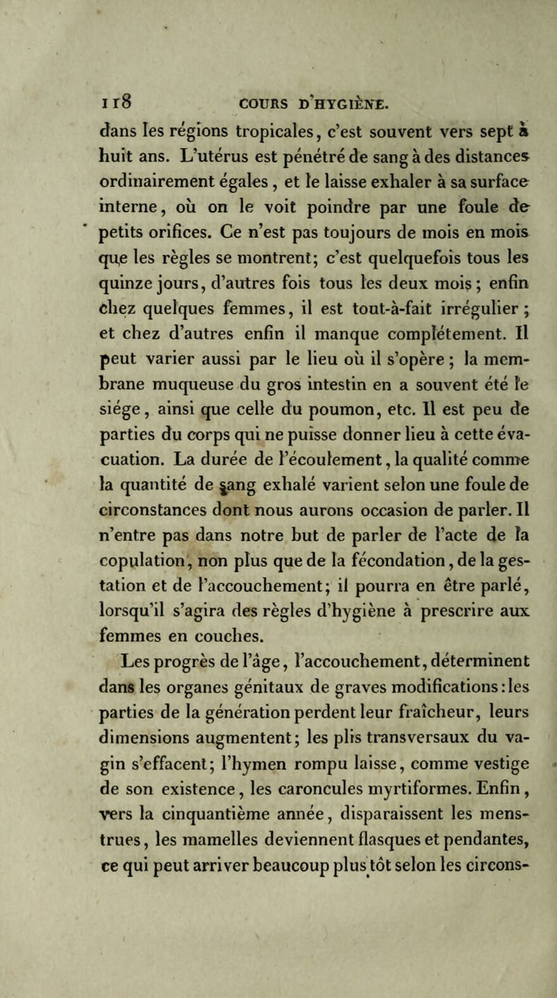 dans les régions tropicales, c’est souvent vers sept à huit ans. L’utérus est pénétré de sang à des distances ordinairement égales, et le laisse exhaler à sa surface interne, où on le voit poindre par une foule de petits orifices. Ce n’est pas toujours de mois en mois que les règles se montrent; c’est quelquefois tous les quinze jours, d’autres fois tous les deux mois; enfin chez quelques femmes, il est tout-à-fait irrégulier; et chez d’autres enfin il manque complètement. Il peut varier aussi par le lieu où il s’opère ; la mem¬ brane muqueuse du gros intestin en a souvent été le siège, ainsi que celle du poumon, etc. Il est peu de parties du corps qui ne puisse donner lieu à cette éva¬ cuation. La durée de l’écoulement, la qualité comme la quantité de |ang exhalé varient selon une foule de circonstances dont nous aurons occasion de parler. Il n’entre pas dans notre but de parler de l’acte de la copulation, non plus que de la fécondation, de la ges¬ tation et de l’accouchement; il pourra en être parlé, lorsqu’il s’agira des règles d’hygiène à prescrire aux femmes en couches. Les progrès de l’âge, l’accouchement, déterminent dans les organes génitaux de graves modifications : les parties de la génération perdent leur fraîcheur, leurs dimensions augmentent; les plis transversaux du va¬ gin s’effacent; l’hymen rompu laisse, comme vestige de son existence, les caroncules myrtiformes. Enfin , vers la cinquantième année, disparaissent les mens¬ trues, les mamelles deviennent flasques et pendantes, ce qui peut arriver beaucoup plus tôt selon les circons-