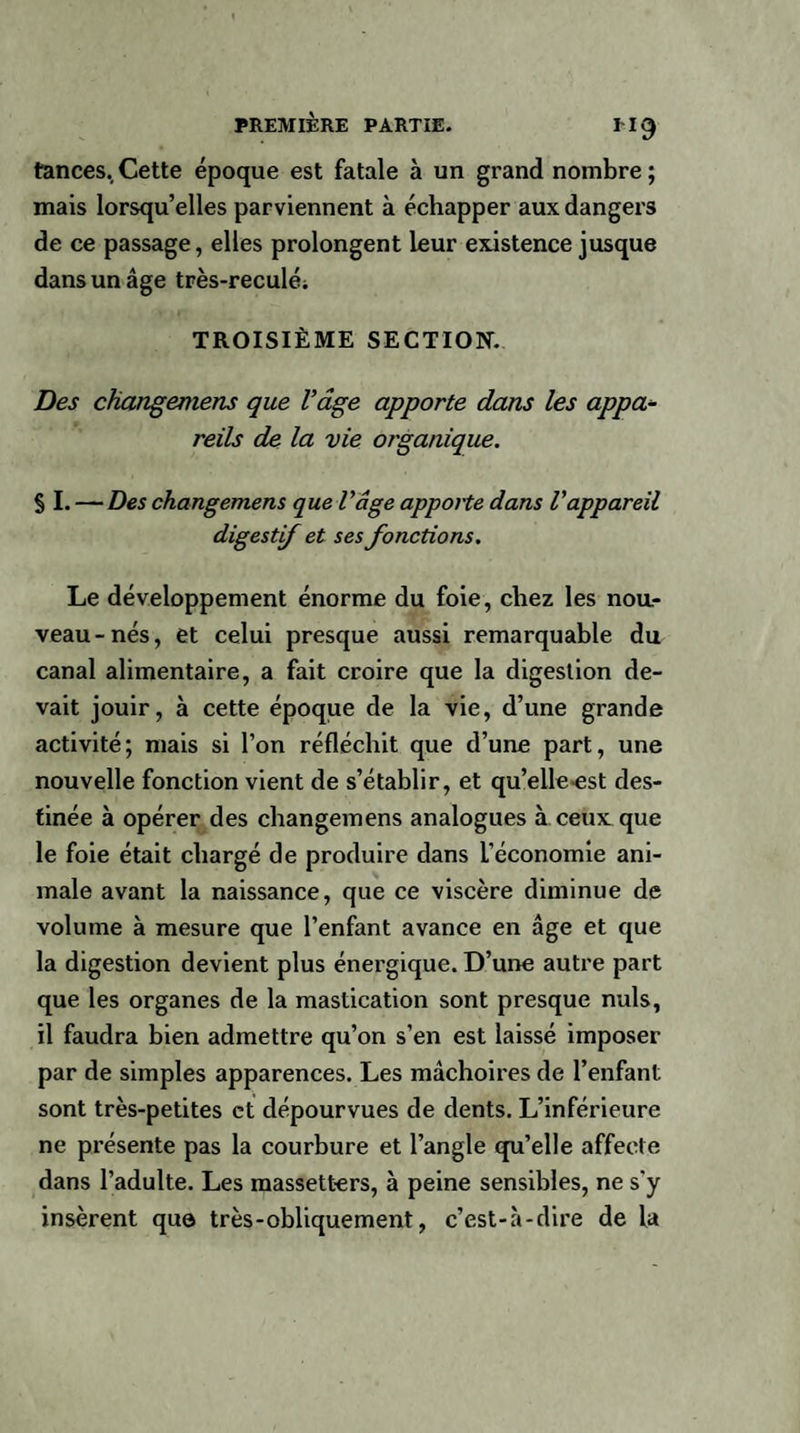 H9 tances. Cette époque est fatale à un grand nombre ; mais lorsqu’elles parviennent à échapper aux dangers de ce passage, elles prolongent leur existence jusque dans un âge très-reculéi TROISIÈME SECTION. Des changemens que l’âge apporte dans les appa¬ reils de la vie organique. S I. — Des changemens que l’âge apporte dans l’appareil digestif et ses fonctions. Le développement énorme du foie, chez les nou¬ veau-nés, et celui presque aussi remarquable du canal alimentaire, a fait croire que la digestion de¬ vait jouir, à cette époque de la vie, d’une grande activité; mais si l’on réfléchit que d’une part, une nouvelle fonction vient de s’établir, et qu’eileest des¬ tinée à opérer des changemens analogues à ceux que le foie était chargé de produire dans l’économie ani¬ male avant la naissance, que ce viscère diminue de volume à mesure que l’enfant avance en âge et que la digestion devient plus énergique. D’une autre part que les organes de la mastication sont presque nuis, il faudra bien admettre qu’on s’en est laissé imposer par de simples apparences. Les mâchoires de l’enfant sont très-petites et dépourvues de dents. L’inférieure ne présente pas la courbure et l’angle qu’elle affecte dans l’adulte. Les massetters, à peine sensibles, ne s’y insèrent que très - obliquement, c’est-à-dire de la