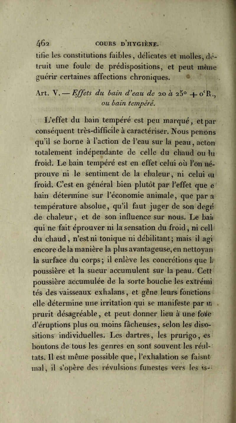tifie les constitutions faibles, délicates et molles, dé¬ truit une foule de prédispositions, et peut même guérir certaines affections chroniques. Art. V. — Effets du bain d'eau de 20 a 25° -|~o‘R., ou bain tempéré. L’effet du bain tempéré est peu marqué, et par conséquent très-difficile à caractériser. Nous pensons qu’il se borne à l’action de l’eau sur la peau, acton totalement indépendante de celle du chaud ou lu froid. Le bain tempéré est en effet celui où l’on né- prouve ni le sentiment de la chaleur, ni celui &lt;u froid. C’est en général bien plutôt par l’effet que e bain détermine sur l’économie animale, que par a température absolue, qu’il faut juger de son degn de chaleur, et de son influence sur nous. Le hait qui ne fait éprouver ni la sensation du froid, ni cell du chaud, n’est ni tonique ni débilitant; mais il agi encore de la manière la plus avantageuse, en nettoyan la surface du corps ; il enlève les concrétions que 1; poussière et la sueur accumulent sur la peau. Cett poussière accumulée de la sorte bouche les extréini tés des vaisseaux exhalans, et gêne leurs fonctions elle détermine une irritation qui se manifeste par in prurit désagréable, et peut donner lieu à une foi/e d’éruptions plus ou moins fâcheuses, selon les dispo¬ sitions individuelles. Les dartres, les prurigo, &gt;es boutons de tous les genres en sont souvent les réul- tats. Il est même possible que, l’exhalation se faisnt mal, il s’opère des révulsions funestes vers les îs-