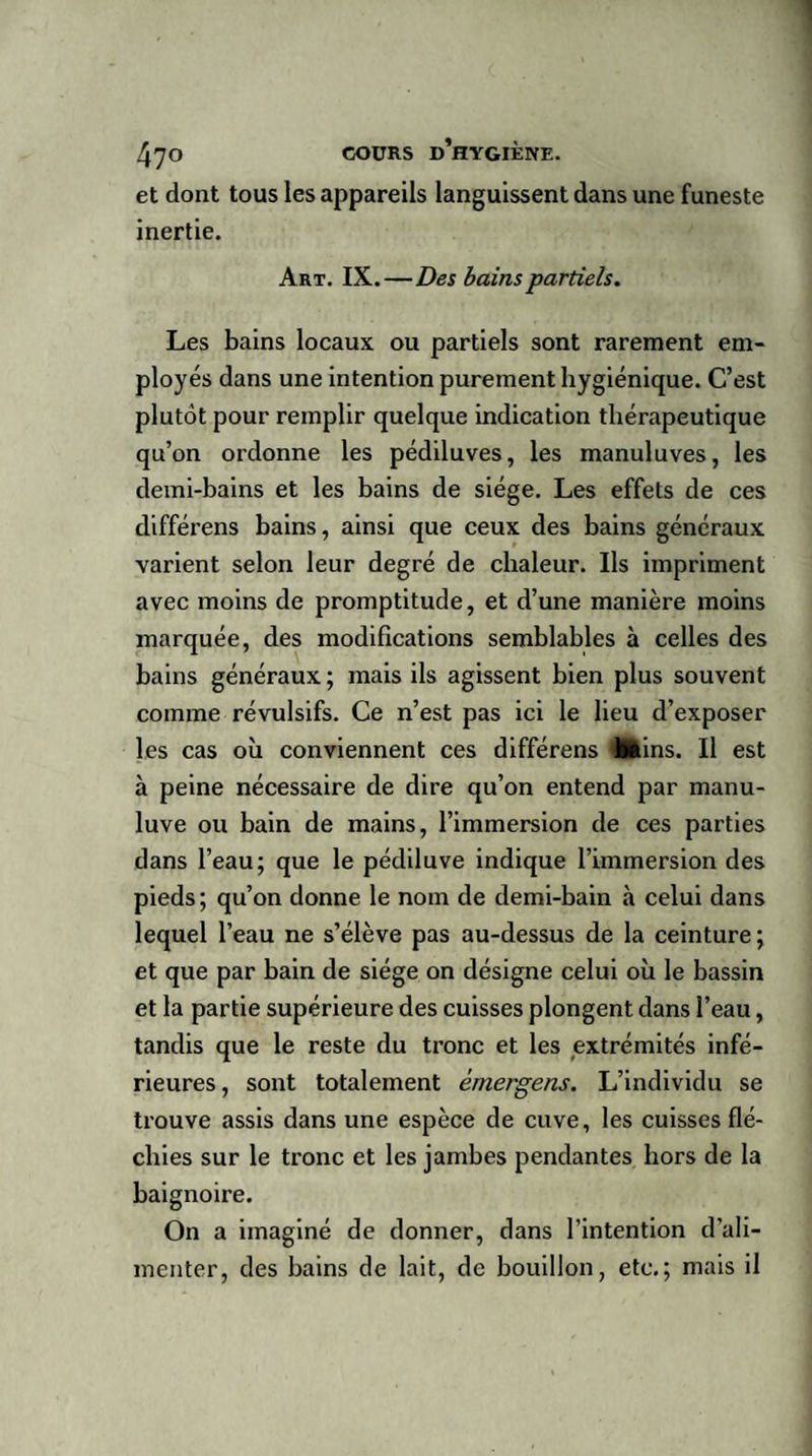 et dont tous les appareils languissent dans une funeste inertie. Art. IX.—Des bains partiels. Les bains locaux ou partiels sont rarement em¬ ployés dans une intention purement hygiénique. C’est plutôt pour remplir quelque indication thérapeutique qu’on ordonne les pédiluves, les manuluves, les demi-bains et les bains de siège. Les effets de ces différens bains, ainsi que ceux des bains généraux varient selon leur degré de chaleur. Ils impriment avec moins de promptitude, et d’une manière moins marquée, des modifications semblables à celles des bains généraux ; mais ils agissent bien plus souvent comme révulsifs. Ce n’est pas ici le lieu d’exposer les cas où conviennent ces différens lutins. Ii est à peine nécessaire de dire qu’on entend par manu- luve ou bain de mains, l’immersion de ces parties dans l’eau; que le pédiluve indique l’immersion des pieds; qu’on donne le nom de demi-bain à celui dans lequel l’eau ne s’élève pas au-dessus de la ceinture; et que par bain de siège on désigne celui où le bassin et la partie supérieure des cuisses plongent dans l’eau, tandis que le reste du tronc et les extrémités infé¬ rieures, sont totalement émergeas. L’individu se trouve assis dans une espèce de cuve, les cuisses flé¬ chies sur le tronc et les jambes pendantes hors de la baignoire. On a imaginé de donner, dans l’intention d’ali¬ menter, des bains de lait, de bouillon, etc.; mais il