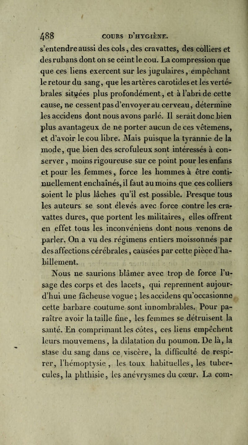 s’entendre aussi des cols, des cravattes, des colliers et des rubans dont on se ceint le cou. La compression que que ces liens exercent sur les jugulaires, empêchant le retour du sang, que les artères carotides et les verté¬ brales situées plus profondément, et à l’abri de cette cause, ne cessent pas d’envoyer au cerveau, détermine les accidens dont nous avons parlé. Il serait donc bien plus avantageux de ne porter aucun de ces vêtemens, et d’avoir le cou libre. Mais puisque la tyrannie de la mode, que bien des scrofuleux sont intéressés à con¬ server , moins rigoureuse sur ce point pour les enfans et pour les femmes, force les hommes à être conti¬ nuellement enchaînés, il faut au moins que ces colliers soient le plus lâches qu’il est possible. Presque tous les auteurs se sont élevés avec force contre les cra¬ vattes dures, que portent les militaires, elles offrent en effet tous les inconvéniens dont nous venons de parler. On a vu des régimens entiers moissonnés par des affections cérébrales, causées par cette pièce d’ha¬ billement. Nous ne saurions blâmer avec trop de force l’u¬ sage des corps et des lacets, qui reprennent aujour¬ d’hui une fâcheuse vogue ; les accidens qu’occasionne cette barbare coutume sont innombrables. Pour pa¬ raître avoir la taille fine, les femmes se détruisent la santé. En comprimant les cotes, ces liens empêchent leurs mouvemens, la dilatation du poumon. De là, la stase du sang dans ce viscère, la difficulté de respi¬ rer, l’hémoptysie, les toux habituelles, les tuber¬ cules, la phthisie, les anévrysmes du cœur. La com-