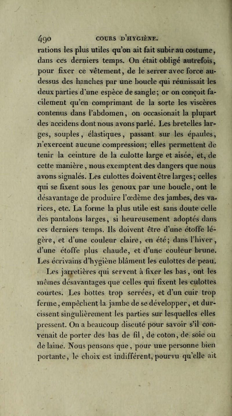 rations les plus utiles qu’on ait fait subir au costume, clans ces derniers temps. On était obligé autrefois, pour fixer ce vêtement, de le serrer avec force au- dessus des hanches par une boucle qui réunissait les deux parties d’une espèce de sangle; or on conçoit fa¬ cilement qu’en comprimant de la sorte les viscères contenus dans l’abdomen, on occasionait la plupart des accidens dont nous avons parlé. Les bretelles lar¬ ges, souples, élastiques, passant sur les épaules, n’exercent aucune compression; elles permettent de tenir la ceinture de la culotte large et aisée, et, de cette manière , nous exemptent des dangers que nous avons signalés. Les culottes doivent être larges; celles qui se fixent sous les genoux par une boucle, ont le désavantage de produire l’oedème des jambes, des va¬ rices, etc. La forme la plus utile est sans doute celle des pantalons larges, si heureusement adoptés dans ces derniers temps. Ils doivent être d’une étoffe lé¬ gère, et d’une couleur claire, en été; dans l’hiver, d’une étoffe plus chaude, et d’une couleur brune. Les écrivains d’hygiène blâment les culottes de peau. Les jarretières qui servent «à fixer les bas, ont les mêmes désavantages que celles qui fixent les culottes courtes. Les bottes trop serrées, et d’un cuir trop ferme, empêchent la jambe de se développer, et dur¬ cissent singulièrement les parties sur lesquelles elles pressent. O11 a beaucoup discuté pour savoir s’il con¬ venait de porter des bas de fil, de coton, de soie ou de laine. Nous pensons que, pour une personne bien portante, le choix est indifférent, pourvu qu’elle ait