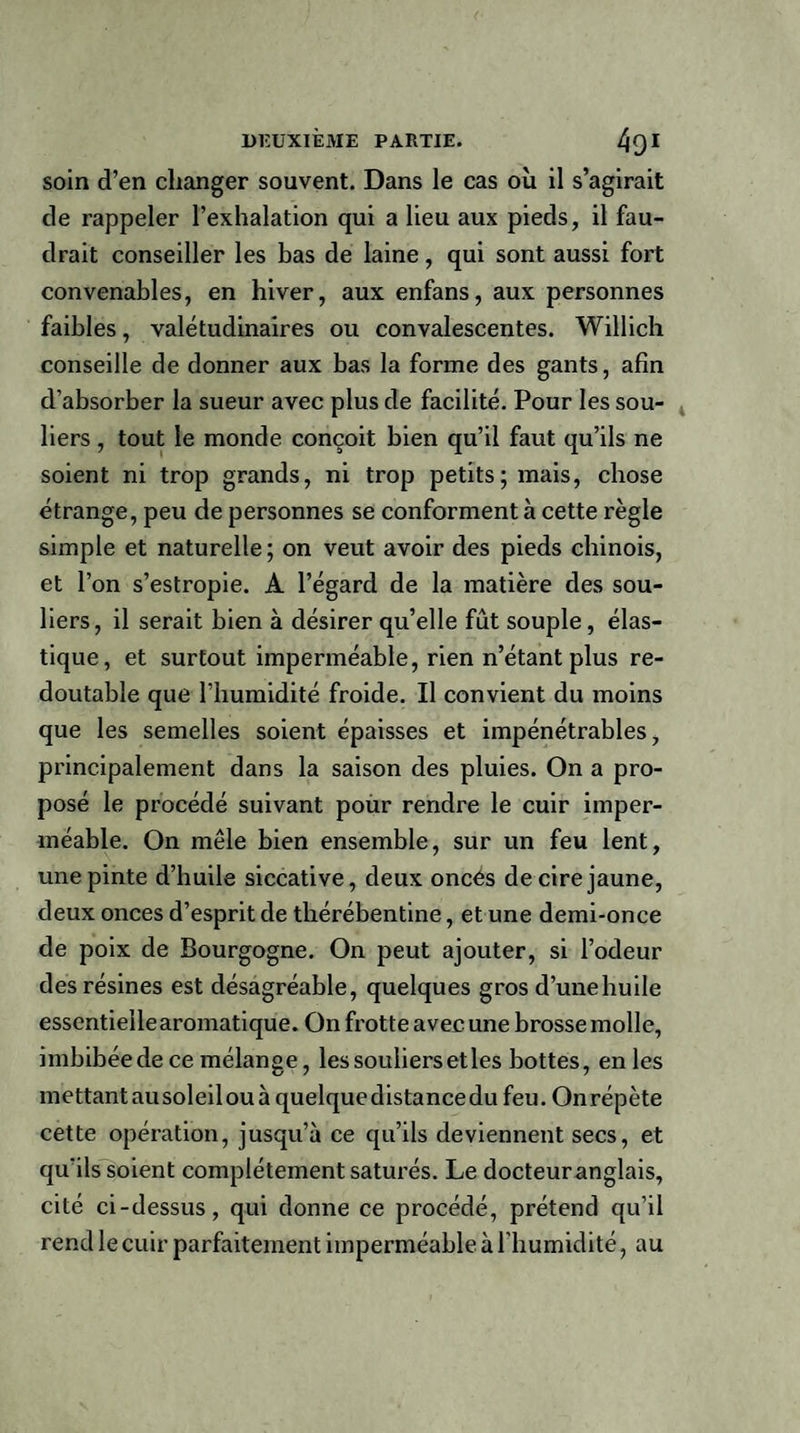 soin d’en changer souvent. Dans le cas où il s’agirait de rappeler l’exhalation qui a lieu aux pieds, il fau¬ drait conseiller les bas de laine, qui sont aussi fort convenables, en hiver, aux enfans, aux personnes faibles, valétudinaires ou convalescentes. Willich conseille de donner aux bas la forme des gants, afin d’absorber la sueur avec plus de facilité. Pour les sou¬ liers , tout le monde conçoit bien qu’il faut qu’ils ne soient ni trop grands, ni trop petits; mais, chose étrange, peu de personnes se conforment à cette règle simple et naturelle ; on veut avoir des pieds chinois, et l’on s’estropie. A l’égard de la matière des sou¬ liers, il serait bien à désirer qu’elle fût souple, élas¬ tique, et surtout imperméable, rien n’étant plus re¬ doutable que l’humidité froide. Il convient du moins que les semelles soient épaisses et impénétrables, principalement dans la saison des pluies. On a pro¬ posé le procédé suivant pour rendis le cuir imper¬ méable. On mêle bien ensemble, sur un feu lent, une pinte d’huile siccative, deux onces de cire jaune, deux onces d’esprit de thérébentine, et une demi-once de poix de Bourgogne. On peut ajouter, si l’odeur des résines est désagréable, quelques gros d’unehuile essentielle aromatique. On frotte avec une brosse molle, imbibée de ce mélange, les souliers et les bottes, enles mettant au soleil ou à quelque distance du feu. On répète cette opération, jusqu’à ce qu’ils deviennent secs, et qu’ils soient complètement saturés. Le docteur anglais, cité ci-dessus, qui donne ce procédé, prétend qu’il rend le cuir parfaitement imperméable à l’humidité, au