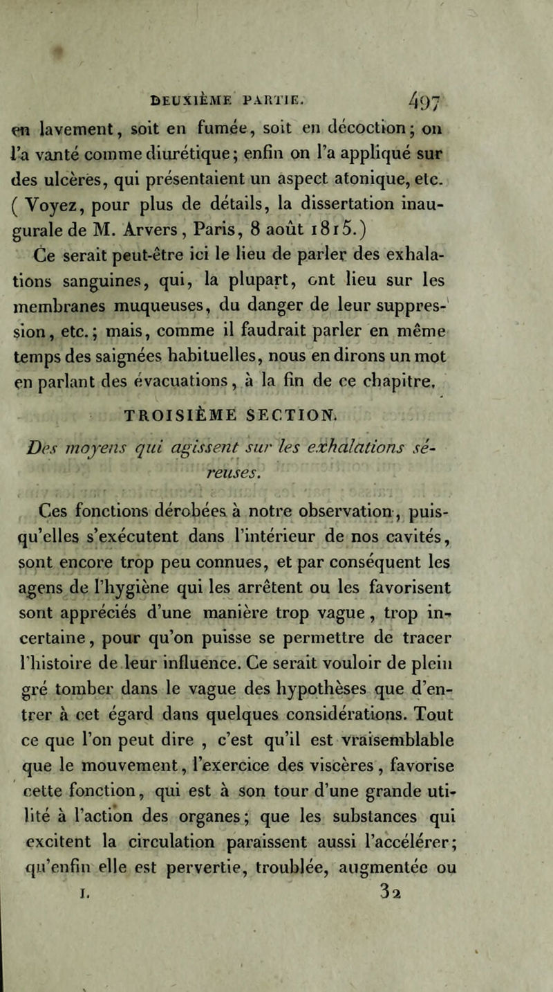 en lavement, soit en fumée, soit en décoction ; on l’a vanté comme diurétique; enfin on l’a appliqué sur des ulcères, qui présentaient un aspect atonique, etc. ( Voyez, pour plus de détails, la dissertation inau¬ gurale de M. Arvers, Paris, 8 août 18r5.) Ce serait peut-être ici le lieu de parler des exhala¬ tions sanguines, qui, la plupart, ont lieu sur les membranes muqueuses, du danger de leur suppres¬ sion, etc.; mais, comme il faudrait parler en même temps des saignées habituelles, nous en dirons un mot en parlant des évacuations, à la fin de ce chapitre. TROISIÈME SECTION. Des moyens qui agissent sur les exhalations sé¬ reuses. Ces fonctions dérobées à notre observation, puis¬ qu’elles s’exécutent dans l’intérieur de nos cavités, sont encore trop peu connues, et par conséquent les agens de l’hygiène qui les arrêtent ou les favorisent sont appréciés d’une manière trop vague, trop in¬ certaine , pour qu’on puisse se permettre de tracer l’histoire de leur influence. Ce serait vouloir de plein gré tomber dans le vague des hypothèses que d’en¬ trer à cet égard dans quelques considérations. Tout ce que l’on peut dire , c’est qu’il est vraisemblable que le mouvement, l’exercice des viscères, favorise cette fonction, qui est à son tour d’une grande uti¬ lité à l’action des organes; que les substances qui excitent la circulation paraissent aussi l’accélérer; qu’enfin elle est pervertie, troublée, augmentée ou 3a i.