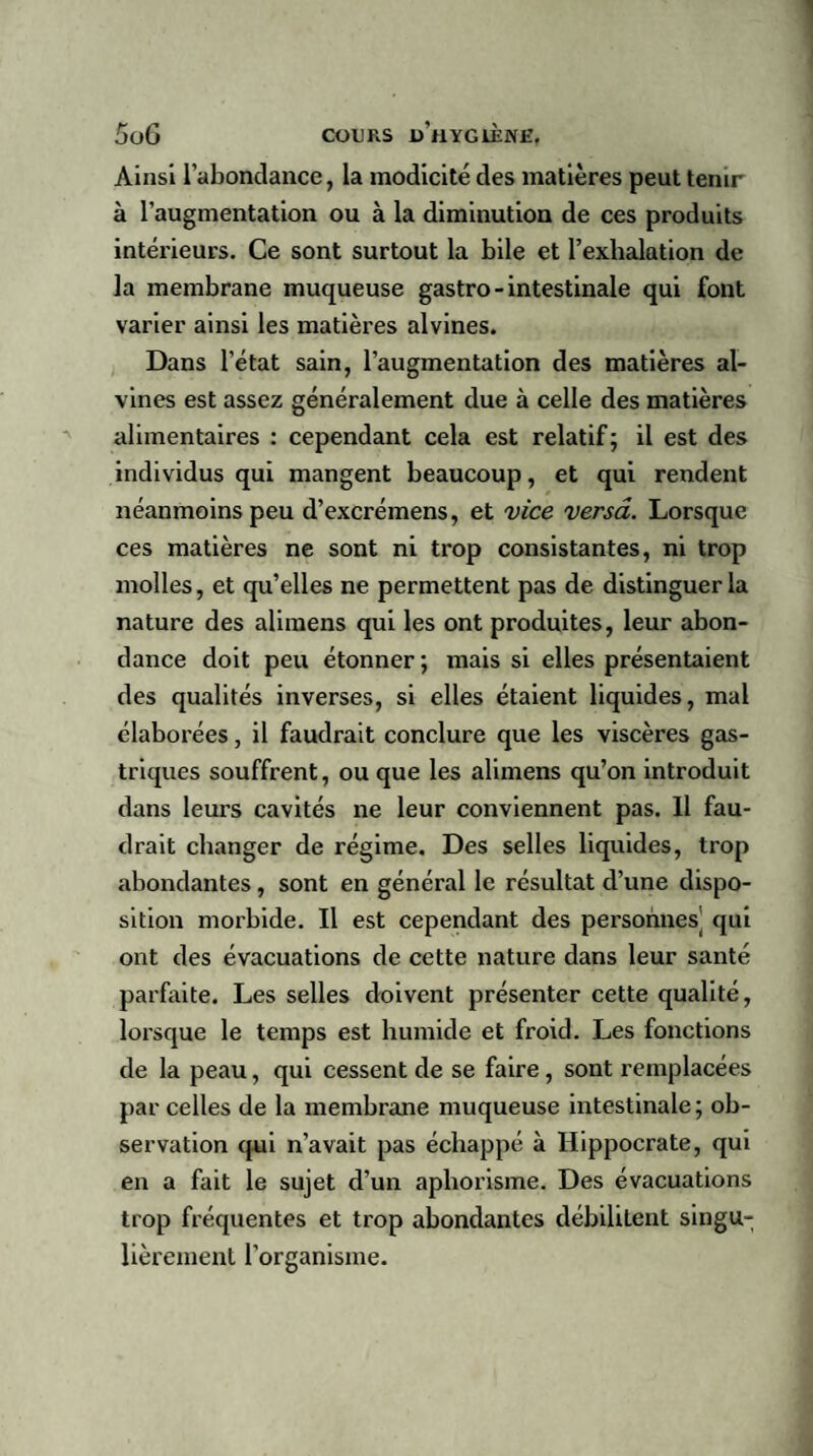 Ainsi l’abondance, la modicité des matières peut tenir à l’augmentation ou à la diminution de ces produits intérieurs. Ce sont surtout la bile et l’exhalation de la membrane muqueuse gastro - intestinale qui font varier ainsi les matières alvines. Dans l’état sain, l’augmentation des matières al¬ vines est assez généralement due à celle des matières alimentaires : cependant cela est relatif; il est des individus qui mangent beaucoup, et qui rendent néanmoins peu d’excrémens, et vice versa. Lorsque ces matières ne sont ni trop consistantes, ni trop molles, et qu’elles ne permettent pas de distinguer la nature des alimens qui les ont produites, leur abon¬ dance doit peu étonner ; mais si elles présentaient des qualités inverses, si elles étaient liquides, mal élaborées, il faudrait conclure que les viscères gas¬ triques souffrent, ou que les alimens qu’on introduit dans leurs cavités ne leur conviennent pas. Il fau¬ drait changer de régime. Des selles liquides, trop abondantes, sont en général le résultat d’une dispo¬ sition morbide. Il est cependant des personnes' qui ont des évacuations de cette nature dans leur santé parfaite. Les selles doivent présenter cette qualité, lorsque le temps est humide et froid. Les fonctions de la peau, qui cessent de se faire, sont remplacées par celles de la membrane muqueuse intestinale; ob¬ servation qui n’avait pas échappé à Hippocrate, qui en a fait le sujet d’un aphorisme. Des évacuations trop fréquentes et trop abondantes débilitent singu¬ lièrement l’organisme.