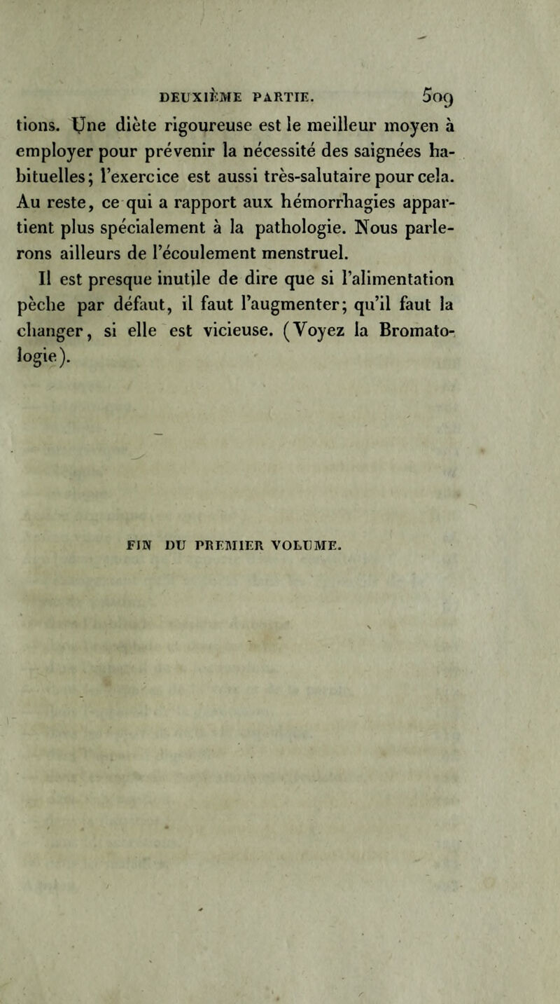 tions. IJne diète rigoureuse est le meilleur moyen à employer pour prévenir la nécessité des saignées ha¬ bituelles; l’exercice est aussi très-salutaire pour cela. Au reste, ce qui a rapport aux hémorrhagies appar¬ tient plus spécialement à la pathologie. Nous parle¬ rons ailleurs de l’écoulement menstruel. Il est presque inutile de dire que si l’alimentation pèche par défaut, il faut l’augmenter; qu’il faut la changer, si elle est vicieuse. (Voyez la Bromato- logie). FIN DU PREMIER VOLUME.