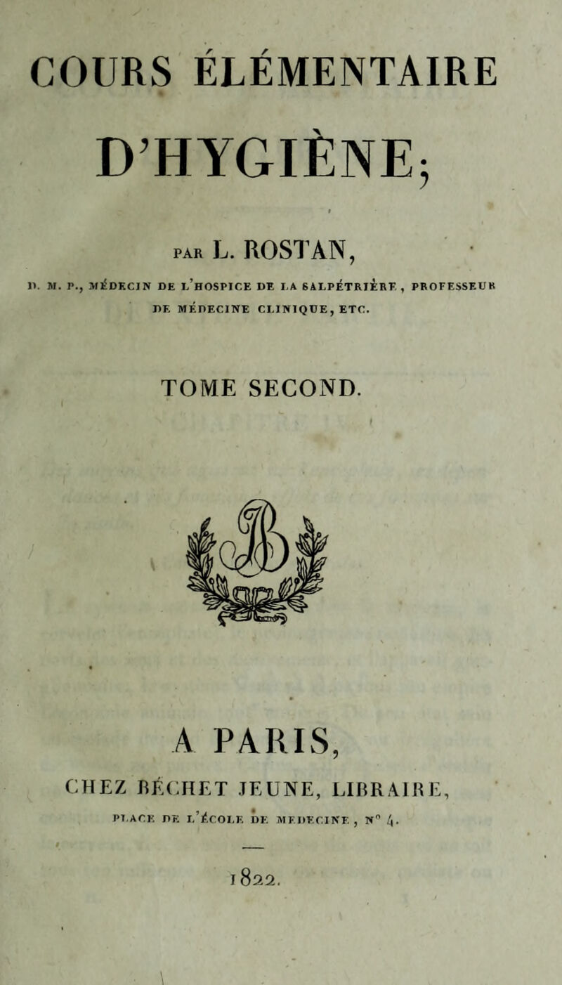 D’HYGIÈNE; par L. ROSTAN, IV M. P., MEDECIN DE l’hOSPICE DE LA SALPETRIERE , PROFESSEUR DE MÉDECINE CLINIQUE, ETC. TOME SECOND. A PARIS, CHEZ BÊCHE T JEUNE, LIBRAIRE, Pl.ACK DE I.’ÉCOLK DE MEDECINE, N° 4-