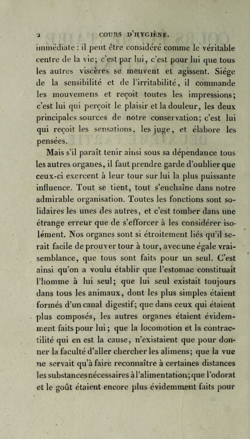 immédiate : il peut être considéré comme le véritable centre de la vie; c’est par lui, c’est pour lui que tous les autres viscères se meuvent et agissent. Siège de la sensibilité et de l’irritabilité, il commande les mouvemens et reçoit toutes les impressions; c’est lui qui perçoit le plaisir et la douleur, les deux principales sources de notre conservation; c’est lui qui reçoit les sensations, les juge, et élabore les pensées. Mais s’il paraît tenir ainsi sous sa dépendance tous les autres organes, il faut prendre garde d’oublier que ceux-ci exercent à leur tour sur lui la plus puissante influence. Tout se tient, tout s’enchaîne dans notre admirable organisation. Toutes les fonctions sont so¬ lidaires les unes des autres, et c’est tomber dans une étrange erreur que de s’efforcer à les considérer iso¬ lément. Nos organes sont si étroitement liés qu’il se¬ rait facile de prouver tour à tour, avec une égale vrai¬ semblance, que tous sont faits pour un seul. C’est ainsi qu’on a voulu établir que l’estomac constituait l’homme à lui seul; que lui seul existait toujours dans tous les animaux, dont les plus simples étaient formés d’un canal digestif; que dans ceux qui étaient •plus composés, les autres organes étaient évidem¬ ment faits pour lui; que la locomotion et la contrac¬ tilité qui en est la cause, n’existaient que pour don¬ ner la faculté d’aller chercher les alimens; que la vue ne servait qu’à faire reconnaître à certaines distances les substances nécessaires à l’alimentation; que l’odorat et le goût étaient encore plus évidemment faits pour