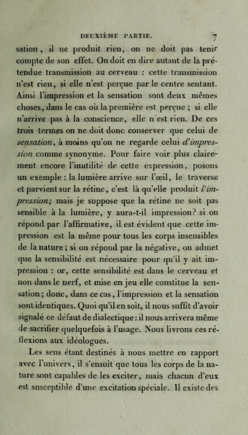 sation , il ne produit rien, on ne doit pas tenir compte de son effet. On doit en dire autant de la pré¬ tendue transmission au cerveau : cette transmission n’est rien, si elle n’est perçue par le centre sentant. Ainsi l’impression et la sensation sont deux mêmes choses, dans le cas où la première est perçue ; si elle n’arrive pas à la conscience, elle n est rien. De ces trois termes on ne doit donc conserver que celui de sensation, à moins qu’on ne regarde celui d'impres¬ sion comme synonyme. Pour faire voir plus claire¬ ment encore l’inutilité de cette expression, posons un exemple : la lumière arrive sur l’œil, le traverse et parvient sur la rétine, c’est là qu’elle produit l1 im¬ pression; mais je suppose que la rétine ne soit pas sensible à la lumière, y aura-t-il impression? si on répond par l’affirmative, il est évident que cette im¬ pression est la même pour tous les corps insensibles de la nature ; si on répond par la négative, on admet que la sensibilité est nécessaire pour qu'il y ait im¬ pression : or, cette sensibilité est dans le cerveau et non dans le nerf, et mise en jeu elle constitue la sen¬ sation; donc, dans ce cas, l'impression et la sensation sont identiques. Quoi qu’il en soit, il nous suffit d'avoir signalé ce défaut de dialectique : il nous arrivera même de sacrifier quelquefois à l’usage. jNous livrons ces ré¬ flexions aux idéologues. Les sens étant destinés à nous mettre en rapport avec 1 univers, il s’ensuit que tous les corps de la na¬ ture sont capables de les exciter, mais chacun d’eux est susceptible d'une excitation spéciale. Il existe des