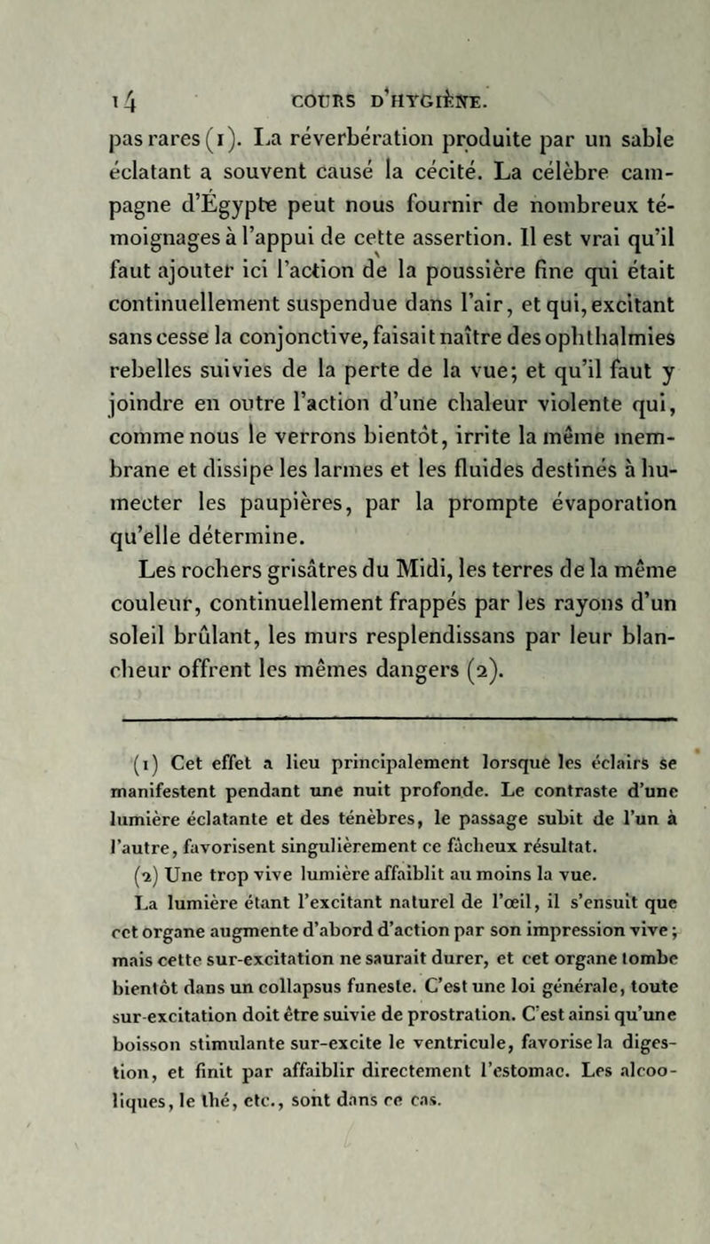 pas rares (i). La réverbération produite par un sable éclatant a souvent causé la cécité. La célèbre cam¬ pagne d’Egypte peut nous fournir de nombreux té¬ moignages à l’appui de cette assertion. Il est vrai qu’il faut ajouter ici l’action de la poussière fine qui était continuellement suspendue dans l’air, et qui, excitant sans cesse la conjonctive, faisait naître desopbthalmies rebelles suivies de la perte de la vue; et qu’il faut y joindre en outre l’action d’une chaleur violente qui, comme nous le verrons bientôt, irrite la même mem¬ brane et dissipe les larmes et les fluides destinés à hu¬ mecter les paupières, par la prompte évaporation qu’elle détermine. Les rochers grisâtres du Midi, les terres de la même couleur, continuellement frappés par les rayons d’un soleil brûlant, les murs resplendissans par leur blan¬ cheur offrent les mêmes dangers (2). (1) Cet effet a lieu principalement lorsque les éclairs se manifestent pendant une nuit profonde. Le contraste d’une lumière éclatante et des ténèbres, le passage subit de l’un à l’autre, favorisent singulièrement ce fâcheux résultat. (2) Une trop vive lumière affaiblit au moins la vue. La lumière étant l’excitant naturel de l’œil, il s’ensuit que cet organe augmente d’abord d’action par son impression vive ; mais cette sur-excitation ne saurait durer, et cet organe tombe bientôt dans un collapsus funeste. C’est une loi générale, toute sur excitation doit être suivie de prostration. C’est ainsi qu’une boisson stimulante sur-excite le ventricule, favorise la diges¬ tion, et finit par affaiblir directement l’estomac. Les alcoo¬ liques, le thé, etc., sont dans ce cas.